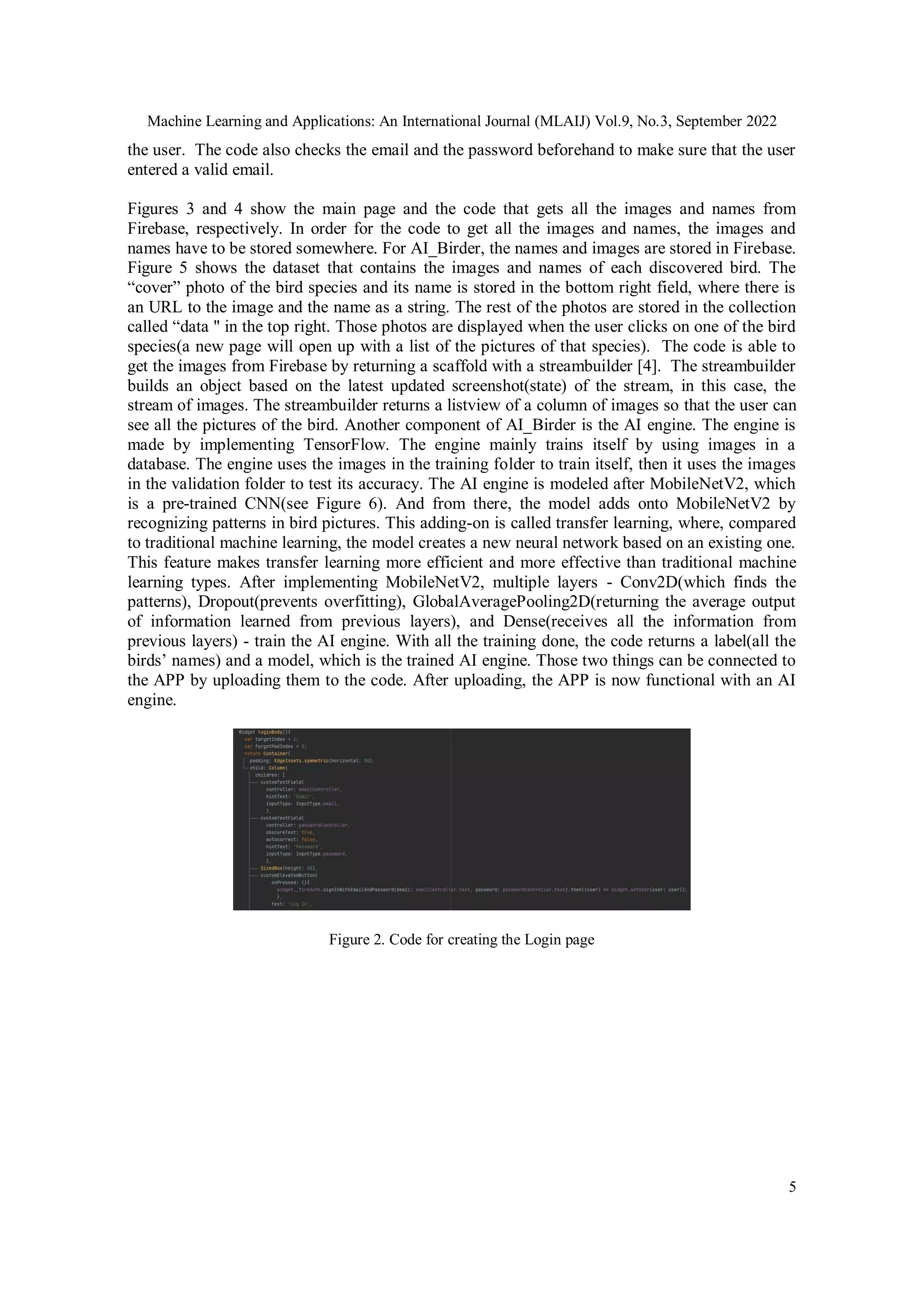 Machine Learning and Applications: An International Journal (MLAIJ) Vol.9, No.3, September 2022
5
the user. The code also checks the email and the password beforehand to make sure that the user
entered a valid email.
Figures 3 and 4 show the main page and the code that gets all the images and names from
Firebase, respectively. In order for the code to get all the images and names, the images and
names have to be stored somewhere. For AI_Birder, the names and images are stored in Firebase.
Figure 5 shows the dataset that contains the images and names of each discovered bird. The
“cover” photo of the bird species and its name is stored in the bottom right field, where there is
an URL to the image and the name as a string. The rest of the photos are stored in the collection
called “data '' in the top right. Those photos are displayed when the user clicks on one of the bird
species(a new page will open up with a list of the pictures of that species). The code is able to
get the images from Firebase by returning a scaffold with a streambuilder [4]. The streambuilder
builds an object based on the latest updated screenshot(state) of the stream, in this case, the
stream of images. The streambuilder returns a listview of a column of images so that the user can
see all the pictures of the bird. Another component of AI_Birder is the AI engine. The engine is
made by implementing TensorFlow. The engine mainly trains itself by using images in a
database. The engine uses the images in the training folder to train itself, then it uses the images
in the validation folder to test its accuracy. The AI engine is modeled after MobileNetV2, which
is a pre-trained CNN(see Figure 6). And from there, the model adds onto MobileNetV2 by
recognizing patterns in bird pictures. This adding-on is called transfer learning, where, compared
to traditional machine learning, the model creates a new neural network based on an existing one.
This feature makes transfer learning more efficient and more effective than traditional machine
learning types. After implementing MobileNetV2, multiple layers - Conv2D(which finds the
patterns), Dropout(prevents overfitting), GlobalAveragePooling2D(returning the average output
of information learned from previous layers), and Dense(receives all the information from
previous layers) - train the AI engine. With all the training done, the code returns a label(all the
birds’ names) and a model, which is the trained AI engine. Those two things can be connected to
the APP by uploading them to the code. After uploading, the APP is now functional with an AI
engine.
Figure 2. Code for creating the Login page
 