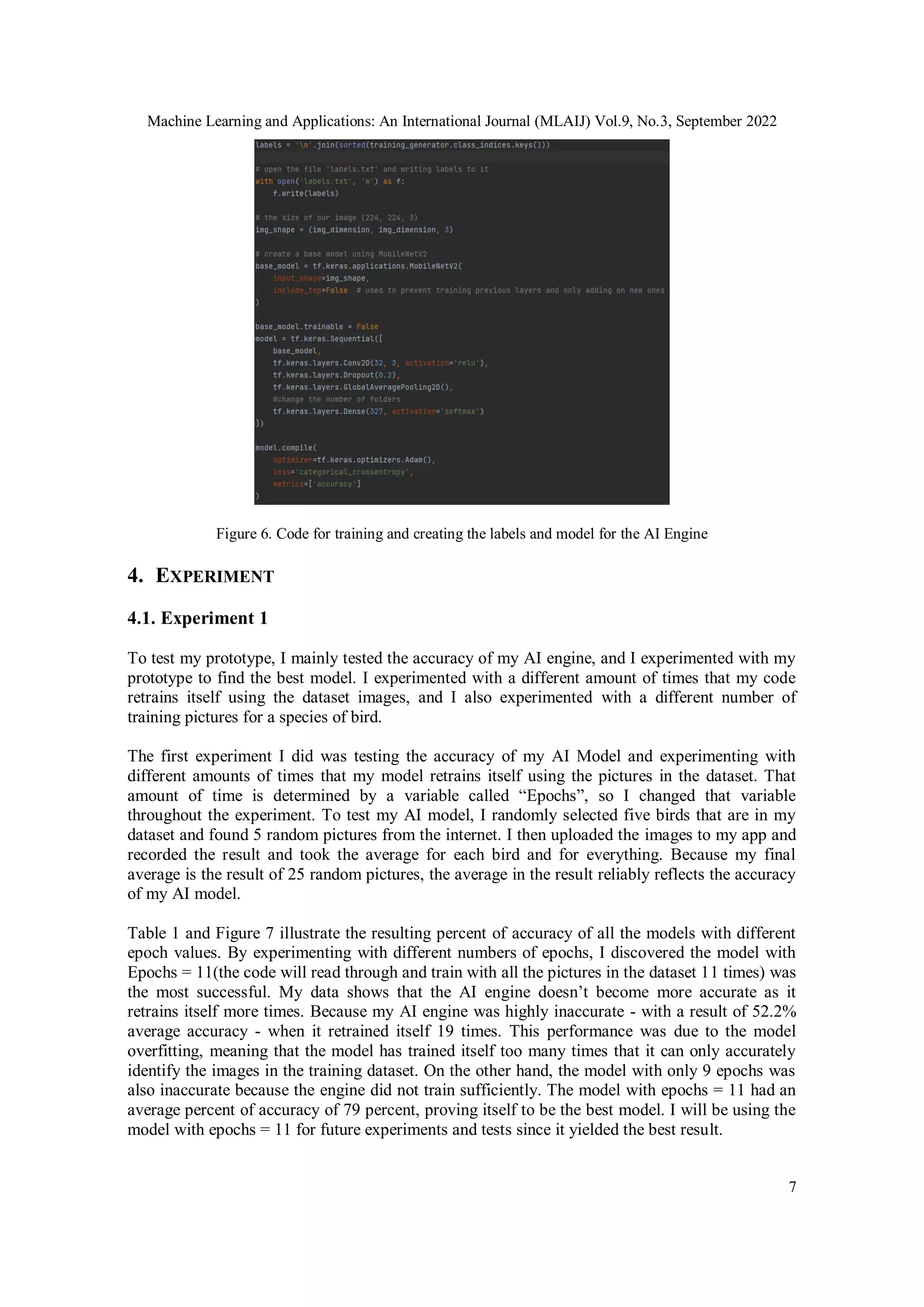 Machine Learning and Applications: An International Journal (MLAIJ) Vol.9, No.3, September 2022
7
Figure 6. Code for training and creating the labels and model for the AI Engine
4. EXPERIMENT
4.1. Experiment 1
To test my prototype, I mainly tested the accuracy of my AI engine, and I experimented with my
prototype to find the best model. I experimented with a different amount of times that my code
retrains itself using the dataset images, and I also experimented with a different number of
training pictures for a species of bird.
The first experiment I did was testing the accuracy of my AI Model and experimenting with
different amounts of times that my model retrains itself using the pictures in the dataset. That
amount of time is determined by a variable called “Epochs”, so I changed that variable
throughout the experiment. To test my AI model, I randomly selected five birds that are in my
dataset and found 5 random pictures from the internet. I then uploaded the images to my app and
recorded the result and took the average for each bird and for everything. Because my final
average is the result of 25 random pictures, the average in the result reliably reflects the accuracy
of my AI model.
Table 1 and Figure 7 illustrate the resulting percent of accuracy of all the models with different
epoch values. By experimenting with different numbers of epochs, I discovered the model with
Epochs = 11(the code will read through and train with all the pictures in the dataset 11 times) was
the most successful. My data shows that the AI engine doesn’t become more accurate as it
retrains itself more times. Because my AI engine was highly inaccurate - with a result of 52.2%
average accuracy - when it retrained itself 19 times. This performance was due to the model
overfitting, meaning that the model has trained itself too many times that it can only accurately
identify the images in the training dataset. On the other hand, the model with only 9 epochs was
also inaccurate because the engine did not train sufficiently. The model with epochs = 11 had an
average percent of accuracy of 79 percent, proving itself to be the best model. I will be using the
model with epochs = 11 for future experiments and tests since it yielded the best result.
 