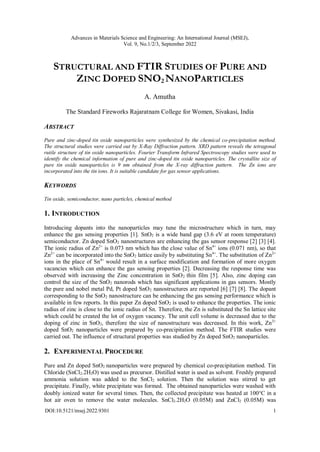 Advances in Materials Science and Engineering: An International Journal (MSEJ),
Vol. 9, No.1/2/3, September 2022
DOI:10.5121/msej.2022.9301 1
STRUCTURAL AND FTIR STUDIES OF PURE AND
ZINC DOPED SNO2 NANOPARTICLES
A. Amutha
The Standard Fireworks Rajaratnam College for Women, Sivakasi, India
ABSTRACT
Pure and zinc-doped tin oxide nanoparticles were synthesized by the chemical co-precipitation method.
The structural studies were carried out by X-Ray Diffraction pattern. XRD pattern reveals the tetragonal
rutile structure of tin oxide nanoparticles. Fourier Transform Infrared Spectroscopy studies were used to
identify the chemical information of pure and zinc-doped tin oxide nanoparticles. The crystallite size of
pure tin oxide nanoparticles is 9 nm obtained from the X-ray diffraction pattern. The Zn ions are
incorporated into the tin ions. It is suitable candidate for gas sensor applications.
KEYWORDS
Tin oxide, semiconductor, nano particles, chemical method
1. INTRODUCTION
Introducing dopants into the nanoparticles may tune the microstructure which in turn, may
enhance the gas sensing properties [1]. SnO2 is a wide band gap (3.6 eV at room temperature)
semiconductor. Zn doped SnO2 nanostructures are enhancing the gas sensor response [2] [3] [4].
The ionic radius of Zn2+
is 0.073 nm which has the close value of Sn4+
ions (0.071 nm), so that
Zn2+
can be incorporated into the SnO2 lattice easily by substituting Sn4+
. The substitution of Zn2+
ions in the place of Sn4+
would result in a surface modification and formation of more oxygen
vacancies which can enhance the gas sensing properties [2]. Decreasing the response time was
observed with increasing the Zinc concentration in SnO2 thin film [5]. Also, zinc doping can
control the size of the SnO2 nanorods which has significant applications in gas sensors. Mostly
the pure and nobel metal Pd, Pt doped SnO2 nanostructures are reported [6] [7] [8]. The dopant
corresponding to the SnO2 nanostructure can be enhancing the gas sensing performance which is
available in few reports. In this paper Zn doped SnO2 is used to enhance the properties. The ionic
radius of zinc is close to the ionic radius of Sn. Therefore, the Zn is substituted the Sn lattice site
which could be created the lot of oxygen vacancy. The unit cell volume is decreased due to the
doping of zinc in SnO2, therefore the size of nanostructure was decreased. In this work, Zn2+
doped SnO2 nanoparticles were prepared by co-precipitation method. The FTIR studies were
carried out. The influence of structural properties was studied by Zn doped SnO2 nanoparticles.
2. EXPERIMENTAL PROCEDURE
Pure and Zn doped SnO2 nanoparticles were prepared by chemical co-precipitation method. Tin
Chloride (SnCl2.2H2O) was used as precursor. Distilled water is used as solvent. Freshly prepared
ammonia solution was added to the SnCl2 solution. Then the solution was stirred to get
precipitate. Finally, white precipitate was formed. The obtained nanoparticles were washed with
doubly ionized water for several times. Then, the collected precipitate was heated at 100C in a
hot air oven to remove the water molecules. SnCl2.2H2O (0.05M) and ZnCl2 (0.05M) was
 