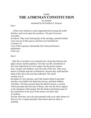 350 BC
         THE ATHENIAN CONSTITUTION
                                    by Aristotle
                       translated by Sir Frederic G. Kenyon
Part 1

 ...[They were tried] by a court empanelled from among the noble
families, and sworn upon the sacrifices. The part of accuser
was taken
by Myron. They were found guilty of the sacrilege, and their bodies
were cast out of their graves and their race banished for
evermore. In
view of this expiation, Epimenides the Cretan performed a
purification
of the city.

Part 2

  After this event there was contention for a long time between the
upper classes and the populace. Not only was the constitution at
this time oligarchical in every respect, but the poorer classes,
men, women, and children, were the serfs of the rich. They were
known as Pelatae and also as Hectemori, because they cultivated the
lands of the rich at the rent thus indicated. The whole
country was in
the hands of a few persons, and if the tenants failed to pay their
rent they were liable to be haled into slavery, and their children
with them. All loans secured upon the debtor's person, a custom
which prevailed until the time of Solon, who was the first to appear
as the champion of the people. But the hardest and bitterest part of
the constitution in the eyes of the masses was their state
of serfdom.
Not but what they were also discontented with every other feature of
their lot; for, to speak generally, they had no part nor share in
anything.
 