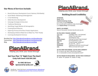 PlanABrand - Cindy Faith Swain | www.planabrand.com | @planabrand
818.599.1365 cindy@planabrand.com | http://on.fb.me/PlanABrand
Building Brand Credibility
DEFINITION:
brand (brnd)
brand·ed, brand·ing, brands
a. To mark; to show ownership.
b. To provide with or publicize using a brand name.
c. To impress firmly; fix ineradicably.
WHAT'S IN A WORD?
Name 10 ‘key words’ that best describe what you do.
DO YOU HAVE A TAGLINE / SLOGAN?
Coca- Cola: "Life Begins Here" "Live Positively"
DHL: "Yellow, The new brown.”
FedEx: "The World On Time"
Martha Stewart: "Sharing The Good Things Everyday"
Mary Kay: "Enriching Women's Lives"
Olay: "You get younger-looking skin"
Oprah OWN: "It's your life ... own it."
PlanABrand: "Helping you think your brand through"
UPS: "What can brown do for you?"
DO YOU OWN YOUR DOMAIN - DO YOU HAVE A WEBSITE?
 Is it easy to say; does it slide off your tongue?
 Is it memorable to clients and prospective client?
DO YOU ENGAGE IN SOCIAL MEDIA - DO YOU HAVE A SCHEDULE?
 Twitter  Facebook  LinkedIn  Blog…
Our Menu of Services Include:
 Brand & Business Development (Local, National, Worldwide)
 Social Media: Marketing & Management
 E-mail Marketing
 Global Business Development
 Campaign Strategies & Execution
 Traditional Marketing
 Identifying Target Markets & Demographics
 Creating Brand Alliances
 Exploring Primary & Ancillary Product Applications
 Developing Collateral Materials to Make You ‘Pitch’ Ready
 Licensing Development Services
Branding Tips: http://planabrand.wordpress.com/branding-tips
Testimonials: http://planabrand.wordpress.com/testimonials
Blog: http://planabrand.wordpress.com/blog
Get Your Plan "A" Right From The Start!
Cindy Faith Swain: 818.599.1365
An AWC-SB Event
Sponsored by lynda.com
 