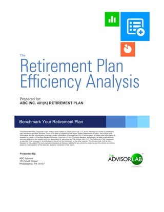 Retirement Plan
The
Efficiency Analysis
ABC Advisor
123 South Street
Philadelphia, PA 19107
Presented By:
Prepared for:
ABC INC. 401(K) RETIREMENT PLAN
The Retirement Plan Diagnostic is an analysis tool created by The Advisor Lab, LLC and is intended for review by retirement
plan fiduciaries and their advisors. Form 5500 data is supplied by the United States Department of Labor. The mutual fund
information and the Morningstar proprietary index information is derived from ©2015 Morningstar. All other index information is
supplied by Lipper, a Thomson Reuters Company. Copyright 2015 © Thomson Reuters. Accordingly, all data is derived from
sources believed to be reliable but is not guaranteed or warranted by The Advisor Lab, LLC. The Retirement Plan Diagnostic
is intended to be reviewed in its entirety and should not be distributed in any other manner. The Advisor Lab, LLC is not a
fiduciary to the subject Plan and expressly disclaims all fiduciary liability for any decisions made by plan fiduciaries and others
based on interpretation of the data and analytics contained in this report.
Benchmark Your Retirement Plan
 