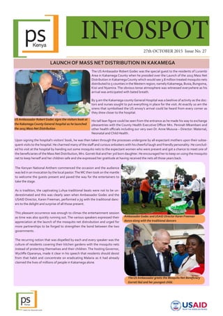 INFOSPOT
27th OCTOBER 2015 Issue No. 27
LAUNCH OF MASS NET DISTRIBUTION IN KAKAMEGA
The US Ambasador Robert Godec was the special guest to the residents of Lurambi
Area in Kakamega County when he presided over the Launch of the 2015 Mass Net
Distribution in KakamegaCounty which would see 3.8 million treated mosquito nets
distributed to 5 counties in theWestern region; namely Kakamega, Busia, Bungoma,
Kisii and Nyamira. The obvious tense atmosphere was witnessed everywhere as his
arrival was anticipated with bated breath.
By 9 am the Kakamega countyGeneral Hospital was a beehive of activity as the doc-
tors and nurses sought to put everything in place for the visit. At exactly 10 am the
sirens that symbolised the US envoy’s arrival could be heard from every corner as
they drew closer to the hospital.
His tall lean figure could be seen from the entrance as he made his way to exchange
pleasantries with the County Health Executive Officer Mrs. Peninah Mkambani and
other health officials including our very own Dr. Anne Musuva – Director: Maternal,
Neonatal and Child Health.
US Ambassador Robert Godec signs the visitors book at
the Kakamega County General hospital as he launched
the 2015 Mass Net Distribution
The Kenyan National Anthem commenced the occasion and the audience
was led in an invocation by the local pastor.The MC then took on the mantle
to welcome the guests present and paved the way for the entertainers to
take the stage.
As is tradition, the captivating Luhya traditional beats were not to be un-
derestimated and this was clearly seen when Ambassador Godec and the
USAID Director, Karen Freeman, performed a jig with the traditional danc-
ers to the delight and surprise of all those present.
This pleasant occurrence was enough to climax the entertainment session
as time was also quickly running out. The various speakers expressed their
appreciation at the launch of the mosquito net distrubution and urged for
more partnerships to be forged to strengthen the bond between the two
governments .
The recurring notion that was dispelled by each and every speaker was the
culture of residents covering their kitchen gardens with the mosquito nets
instead of protecting themselves and their children. The hosting Governor,
Wycliffe Oparanya, made it clear in his speech that residents should desist
from that habit and concentrate on eradicating Malaria as it had already
claimed the lives of millions of people in Kakamega alone.
3
Ambassador Godec and USAID DIrector Karen Freeman
dance along with the traditional dancers
Upon signing the hospital’s visitors’ book, he was then taken through the processes undergone by all expectant mothers upon their subse-
quent visits to the hospital. He charmed many of the staff and curious onlookers with his cheerful laugh and friendly personality. He conclud-
ed his visit at the hospital by handing out some mosquito nets to the expectant women who were present and got a chance to meet one of
the beneficiaries of the Mass Net Distribution, Mrs.Gorreti Ikal and her 3rd born daughter. He encouraged her to keep on using the mosquito
net to keep herself and her children safe and she expressed her gratitude at having received the nets all those years back.
The US Ambassador greets the Mosquito Net Beneficiary
Gorreti Ikal and her youngest child.
 