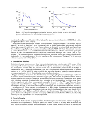 BT1A.3.pdf Optics in the Life Sciences 2015 © OSA 2015
700 800 900 1000
10
15
20
25
30
35
40
Excitation wavelength (nm)
σ
TPE
(GM)
760 nm
1.5 2 2.5 3 3.5 4
0
50
100
150
200
τ (µs)
pO
2
(hPa)
pO
2
(τ) = 1620 e
−1.68τ
+ 257 e
−0.312τ
− 72.3
(a) (b)
Figure 1. (a) Two-photon excitation cross-section spectrum and (b) lifetime versus oxygen partial
pressure calibration curve of ruthenium-poloxamer nanoprobes.
micelles are formed upon emulsiﬁcation with the hydrophobic dye sequestered in the center with PPO blocks and the
hydrophilic PEO blocks on the periphery.
The proposed method is very simple and takes less than two hours to prepare [Ru(dpp)3]2+ encapsulated in polox-
amer 407. We begin by dissolving 4 mg of [Ru(dpp)3]Cl2 dye in 100 µL of chloroform and separately dissolving
100 mg of poloxamer 407 in 100 mL of water. The two solutions are thoroughly mixed in a 50 mL centrifuge tube and
then emulsiﬁed using a high energy ultrasonic stirrer (Branson Soniﬁer® SLPe 150 Watt). Chloroform is evaporated
by keeping the emulsion in a 62 ◦C water bath for 30 minutes while the excess surfactant is removed by spinning the
emulsion at 5000 g for 30 minutes in a 10 kDa molecular weight cut-off centrifugal ﬁlter (Amicon Ultra-15; EMD
Millipore). The resulting concentrate is the ruthenium-poloxamer nanoprobe solution and contains only the suitably
sized micelles (> 5 nm) that do not cross the blood brain barrier. The concentration of [Ru(dpp)3]2+ in the nanoprobe
solution is measured to be 1400±128 µM.
3. Photophysical properties
Ruthenium-poloxamer nanoprobes show linear (one-photon) absorption and emission peaks at 442 nm and 629 nm
respectively with an emission quantum yield of 0.3. The two-photon excitation cross-section (σTPE) of the probes is
also measured and is shown in Fig. 1a. The cross-section peaks at 760 nm with a value of 37.3 ± 11.7 GM [4]. In
comparison, the σTPE-max values for ﬂuorescein and PtP-C343 (a well-established oxygen-sensitive probe for intravital
imaging) are 34±8.7 GM and 13 GM respectively [3,8]. The large value of σTPE-max makes the ruthenium-poloxamer
probes a viable alternative for two-photon imaging as shown in the next section.
Oxygen-sensitivity of the probes is also characterized by measuring the phosphorescence lifetime (τ) as a function
of dissolved oxygen concentration (partial pressure of oxygen; pO2). The emission decays faster (lifetime drops) as
more oxygen molecules (large pO2) quench the phosphorescing dye molecules through a non-radiative decay process
called collisional quenching. As shown in Fig. 1b, a calibration curve is generated from the results of the charac-
terization experiments and is ﬁtted to an empirical model, pO2(τ) = A1e−α1τ +A2e−α2τ/ + p0. The results show a
large dynamic range of lifetime (1.5–4.2 µs) for oxygen levels ranging from air-saturated to fully hypoxic conditions,
indicating that [Ru(dpp)3]2+ dye retains sensitivity to dissolved oxygen after encapsulation in poloxamer micelles [4].
The nanoprobes are visually observed to remain stable in DI water at room temperature for more than 6 months.
Stability of the probes is also tested quantitatively in several biological media such as bovine serum albumin (BSA),
phosphate buffered saline (PBS), mouse blood, cell culture growth medium, and different combinations of the above
species. It is found that the probes demicellize most rapidly in PBS solution with a half-life of 5 hours, thereby readily
surpassing the time required for in vivo imaging experiments.
4. Intravital imaging
To demonstrate the two-photon imaging capabilities of ruthenium-poloxamer nanoprobes, intravital imaging on a
mouse brain in vivo is performed. A healthy lab mouse (FVB female) is chosen for the study. While the mouse is kept
under general anesthesia by means of isoﬂurane inhalation, a cranial window is opened in order to get optical access
 