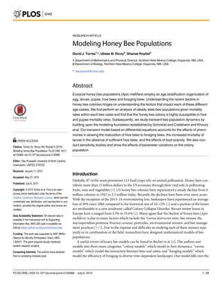 RESEARCH ARTICLE
Modeling Honey Bee Populations
David J. Torres1
*, Ulises M. Ricoy2
, Shanae Roybal2
1 Department of Mathematics and Physical Science, Northern New Mexico College, Espanola, NM, USA,
2 Department of Biology, Northern New Mexico College, Espanola, NM, USA
* davytorres@nnmc.edu
Abstract
Eusocial honey bee populations (Apis mellifera) employ an age stratification organization of
egg, larvae, pupae, hive bees and foraging bees. Understanding the recent decline in
honey bee colonies hinges on understanding the factors that impact each of these different
age castes. We first perform an analysis of steady state bee populations given mortality
rates within each bee caste and find that the honey bee colony is highly susceptible to hive
and pupae mortality rates. Subsequently, we study transient bee population dynamics by
building upon the modeling foundation established by Schmickl and Crailsheim and Khoury
et al. Our transient model based on differential equations accounts for the effects of phero-
mones in slowing the maturation of hive bees to foraging bees, the increased mortality of
larvae in the absence of sufficient hive bees, and the effects of food scarcity. We also con-
duct sensitivity studies and show the effects of parameter variations on the colony
population.
Introduction
Globally, 87 of the most prominent 115 food crops rely on animal pollination. Honey bees con-
tribute more than 15 billion dollars to the US economy through their vital role in pollinating
fruits, nuts and vegetables [1]. US honey bee colonies have experienced a steady decline from 6
million colonies in 1947 to 2.5 million today. Recently the declines have been even more acute.
With the exception of the 2013–14 overwintering loss, beekeepers have experienced an average
loss of 30% since 2006 compared to the historical rate of 10–15% [1] and a portion of the losses
are attributable to a new syndrome called Colony Collapse Disorder. Recent winter losses in
Europe have a ranged from 3.5% to 33.6% [2]. Many agree that the decline of honey bees (Apis
mellifera) is due to many factors which include the Varroa destructor mite, bee viruses, the
microsporidian protozoa Nosema ceranae, pesticides, environmental stresses, and bee manage-
ment practices [3–5]. Due to the expense and difficulty in studying each of these stresses sepa-
rately or in combination in the field, researchers have designed mathematical models of bee
populations.
A useful review of honey bee models can be found in Becher et al. [6]. The authors sort
models into three main categories: “colony models” which model in-hive dynamics, “varroa
models” which model the interaction between bees and mites, and “foraging models” which
model the efficiency of foraging in diverse time-dependent landscapes. Our model falls into the
PLOS ONE | DOI:10.1371/journal.pone.0130966 July 6, 2015 1 / 28
a11111
OPEN ACCESS
Citation: Torres DJ, Ricoy UM, Roybal S (2015)
Modeling Honey Bee Populations. PLoS ONE 10(7):
e0130966. doi:10.1371/journal.pone.0130966
Editor: Olav Rueppell, University of North Carolina,
Greensboro, UNITED STATES
Received: January 11, 2015
Accepted: May 27, 2015
Published: July 6, 2015
Copyright: © 2015 Torres et al. This is an open
access article distributed under the terms of the
Creative Commons Attribution License, which permits
unrestricted use, distribution, and reproduction in any
medium, provided the original author and source are
credited.
Data Availability Statement: All relevant data is
available in the manuscript and its Supporting
Information files. MATLAB code is available via
GitHub (https://github.com/davytorres/beecode).
Funding: This work was supported by NSF NMSU
Alliance for Minority Participation Grant, HRD-
1305011. The grant supports faculty mentored
student research projects.
Competing Interests: The authors have declared
that no competing interests exist.
 