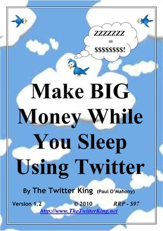 ZZZZZZZ
                                                  =
                                              $$$$$$$$!




  Make BIG
 Money While
  You Sleep
 Using Twitter
    By The Twitter King                         (Paul O’Mahony)

Version 1.2                      © 2010                          RRP - $97
             h t t p : / / w w w . T h eT w i t t er K i n g . n e t
     www.paulomahony.com          0      “The Twitter King” www.thetwitterking.net
 