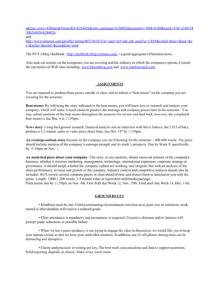 s&utm_term=Affiliate&PartnerID=k284026&utm_campaign=k284026&ganmem=706818169&mcid=XAF-j248274
30k284026-k284026
and
http://www.amazon.com/gp/offer-listing/0071543872/sr=/qid=/ref=olp_tab_used?ie=UTF8&coliid=&me=&qid=&s
r=&seller=&colid=&condition=used
The NYT’s blog Dealbook - ​http://dealbook.blogs.nytimes.com/​ - a good aggregator of business news.
Also seek out articles on the companies you are covering and the industry in which the companies operate. Consult
the top stories on Web sites including ​www.bloomberg.com​ and ​www.marketwatch.com.
ASSIGNMENTS
You are required to produce three pieces outside of class, and to submit a “beat memo” on the company you are
covering for the semester.
Beat memo: ​By following the steps indicated in the beat memo, you will learn how to research and analyze your
company, which will make it much easier to produce the earnings and company pieces later in the semester. You
may submit portions of the beat memo throughout the semester for review and feed back, however, the completed
beat memo is due Dec. 6 at 11:59pm.
News story​: Using background research, financial analysis and an interview with Steve Sakove, the CEO of Saks,
produce a 1-2 minute audio or video piece about Saks, due Oct. 18​th​
by 11:59pm.
An earnings outlook story ​focused on the company you are following for the semester – 400-600 words. The piece
should include analysis of the company’s earnings strength and its stock’s prospects. Due by Week 9, specifically,
by 11:59pm on Nov. 1.
An analytical piece about your company​: This story, in any medium, should assess an element of the company's
business, whether it involves marketing, management, technology, international expansion, corporate strategy or
governance. It should weigh whether the company’s plans are working, and integrate that with an analysis of the
share performance, revenue and growth of the company. Industry context and competitive analysis should also be
included. We'll review several company pieces in class ahead of time and dissect them to familiarize you with the
genre. Length: 1,000-1,200 words, 2-3 minute video or equivalent multimedia package.
Pitch memo due by 11:59pm on Nov. 8th. First draft due Week 12, Nov. 29th. Final draft due Week 14, Dec. 13th.
GROUND RULES
• Deadlines must be met. Unless extenuating circumstances convince us to grant you an extension, work
turned in after deadline will receive a reduced grade.
• Class attendance is mandatory and promptness is expected. Excessive absences and/or lateness will
prompt grade reductions or possible failure.
• When we have guest speakers, or are trying to engage the class in discussion, we would like you to keep
your laptops closed so that we have your undivided attention. In addition, use of cell phones during class can be
distracting and disruptive.
• Clarity and precision in writing are key. The best work uses anecdotes and data to support assertions.
Solid reporting depends on details. Make every word count.
 