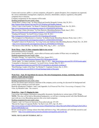 Context and overview: public vs. private companies, old guard vs. upstart disruptors, how companies are organized,
the various stakeholders (management, employees, directors, shareholders, analysts, regulators), what public
companies have to disclose
Company assignments for the semester will be made
Reading assignment for next week’s class:
“Inside Pfizer’s Palace Coup,” by Peter Elkind and Jennifer Reingold, Fortune, July 28, 2011 -
http://features.blogs.fortune.cnn.com/2011/07/28/pfizer-jeff-kindler-shakeup/
“Africa” Coke’s Last Frontier,” by Duane D. Stanford, Bloomberg Business Week, Oct. 28, 2010 -
http://www.businessweek.com/magazine/content/10_45/b4202054144294.htm
“Stephen Elop’s Nokia Adventure,” by Peter Burrows, Bloomberg Business Week, June 2, 2011-
http://www.businessweek.com/magazine/content/11_24/b4232056703101.htm
“Grading Jeff Immelt,” by Geoff Colvin, Fortune, Feb. 28, 2011 -
http://management.fortune.cnn.com/2011/02/10/grading-jeff-immelt/
“The Scrappiest Car Manufacturer in America,” by Roben Farzad, Bloomberg Business Week, June 2, 2011 -
http://www.businessweek.com/magazine/content/11_24/b4232068147070.htm
“Campbell’s Quest for Productivity,” by Craig Torres and Anthony Feld, Bloomberg Business Week, Nov. 24, 2010
- ​http://www.businessweek.com/magazine/content/10_49/b4206015275454.htm
“The Secrets of the GM Diet,” by Sharon Terlep, WSJ, Aug. 5, 2011 – via Factiva
Week Three – Sept. 13: How companies fight to stay on top
Discussion/dissection of readings
Guest speaker: Jennifer Reingold, , senior editor at Fortune and co-author of Pfizer story on reading list
Reading assignment for next week’s class:
“Groupon Therapy,” by Lauren Etter, Vanity Fair, August 2011 -
http://www.vanityfair.com/business/features/2011/08/groupon-201108
“Inside Apple,” by Adam Lashinsky, Fortune, May 23, 2011 - ​http://tech.fortune.cnn.com/2011/05/09/inside-apple/
“Caterpillar Is Absolutely Crushing It,” by Geoff Colvin, Fortune, May 23, 2011 -
http://management.fortune.cnn.com/2011/05/12/caterpillar-is-absolutely-crushing-it/
“Reed Hastings: Leader of the Pack,” by Michael V. Copeland, Fortune, Dec. 6, 2010 -
http://tech.fortune.cnn.com/2010/11/18/reed-hastings-leader-of-the-pack/
Week Four – Sept. 20: Ingredients for success: The role of management, strategy, marketing, innovation,
industry trends and governance
Discussion/dissection of readings
Reading assignment for next week’s class:
Review the annual report and proxy statement of the company you're covering, do clip search for background and
context, begin working on your beat memo
Read the introduction, Chapters 1 and 2, and Appendix A of ​Financial Fine Print: Uncovering a Company's True
Value, by Michelle Leder . On e-reserve.
Week Five – Sept. 27: Digging for data
Uncovering vital company information using public documents. Introduction to various types of SEC filings.
NOTE:​ This class will be held at Bloomberg headquarters, we will have a training session with Alan Mirabella and
meet with one or two Bloomberg reporters who cover retail companies
Reading assignment for next week’s class:
Chapters 1 and 3 of ​Financial Statements Demystified, plus pp. 235-238
“Beyond the Surge in Corporate Profits,” by Paul J. Lim, NYT, Apr. 24, 2011 -
http://www.nytimes.com/2011/04/24/your-money/24fund.html?scp=1&sq=Beyond%20the%20Surge%20in%20Cor
porate%20Profits&st=cse
Review second quarter earnings release from Saks and listen to Aug. 16th conference call with Saks executives and
analysts - ​http://www.marketwatch.com/tools/calendars/earningsdaily.asp?symb=sks
NOTE: NO CLASS ON TUESDAY, OCT. 4
 