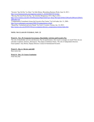 “Investor ‘Say On Pay’ Is a Bust,” by John Helyar, Bloomberg Business Week, June 16, 2011 -
http://www.businessweek.com/magazine/content/11_26/b4234023747122.htm
“Moving The Goal Posts On Pay,” by Gretchen Morgenson, NYT, May 8, 2011 -
http://www.nytimes.com/2011/05/08/business/08gret.html?scp=1&sq=Moving%20The%20Goal%20Posts%20On%
20Pay&st=cse
“Compensation Consultants Grease the Executive Pay Casino,” by Carl Icahn, Oct. 31, 2008 -
http://www.icahnreport.com/report/2008/10/compensation-co.html
“Board Pay: Unchecked and out of hand,” by Carol J. Loomis, Fortune, Jan. 18, 2010 -
http://money.cnn.com/2010/01/04/news/companies/director_compensation.fortune/index.htm
NOTE: NO CLASS ON TUESDAY, NOV. 22
Week 12 – Nov. 29: Corporate Governance, Shareholder Activists and Executive Pay
The role of shareholder activists and directors. Pay-for-performance. How much is enough, too much? How do you
calculate it (options, bonuses, allowances). The impact of Sarbanes-Oxley. The role of independent directors.
Guest speaker: Amy Borrus, Deputy Director, Council of Institutional Investors
Week 13 – Dec. 6: Review and drill
Beat memo due
Week 14 – Dec. 13: Course Conclusion
Final story due.
 