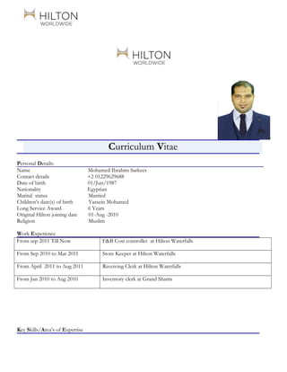 Curriculum Vitae
Personal Details:
Name Mohamed Ibrahim Sarkees
Contact details +2 01229629688
Date of birth 01/Jun/1987
Nationality Egyptian
Marital status Married
Children’s date(s) of birth Yassein Mohamed
Long Service Award 6 Years
Original Hilton joining date 01-Aug -2010
Religion Muslim
Work Experience
From sep 2011 Till Now F&B Cost controller at Hilton Waterfalls
From Sep 2010 to Mar 2011 Store Keeper at Hilton Waterfalls
From April 2011 to Aug 2011 Receiving Clerk at Hilton Waterfalls
From Jan 2010 to Aug 2010 Inventory clerk at Grand Sharm
Key Skills/Area’s of Expertise
 