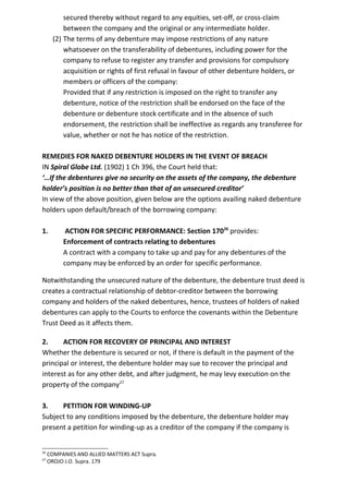 secured thereby without regard to any equities, set-off, or cross-claim
between the company and the original or any intermediate holder.
(2) The terms of any debenture may impose restrictions of any nature
whatsoever on the transferability of debentures, including power for the
company to refuse to register any transfer and provisions for compulsory
acquisition or rights of first refusal in favour of other debenture holders, or
members or officers of the company:
Provided that if any restriction is imposed on the right to transfer any
debenture, notice of the restriction shall be endorsed on the face of the
debenture or debenture stock certificate and in the absence of such
endorsement, the restriction shall be ineffective as regards any transferee for
value, whether or not he has notice of the restriction.
REMEDIES FOR NAKED DEBENTURE HOLDERS IN THE EVENT OF BREACH
IN Spiral Globe Ltd. (1902) 1 Ch 396, the Court held that:
‘…If the debentures give no security on the assets of the company, the debenture
holder’s position is no better than that of an unsecured creditor’
In view of the above position, given below are the options availing naked debenture
holders upon default/breach of the borrowing company:
1. ACTION FOR SPECIFIC PERFORMANCE: Section 17026
provides:
Enforcement of contracts relating to debentures
A contract with a company to take up and pay for any debentures of the
company may be enforced by an order for specific performance.
Notwithstanding the unsecured nature of the debenture, the debenture trust deed is
creates a contractual relationship of debtor-creditor between the borrowing
company and holders of the naked debentures, hence, trustees of holders of naked
debentures can apply to the Courts to enforce the covenants within the Debenture
Trust Deed as it affects them.
2. ACTION FOR RECOVERY OF PRINCIPAL AND INTEREST
Whether the debenture is secured or not, if there is default in the payment of the
principal or interest, the debenture holder may sue to recover the principal and
interest as for any other debt, and after judgment, he may levy execution on the
property of the company27
3. PETITION FOR WINDING-UP
Subject to any conditions imposed by the debenture, the debenture holder may
present a petition for winding-up as a creditor of the company if the company is
26
COMPANIES AND ALLIED MATTERS ACT Supra.
27
OROJO J.O. Supra. 179
 