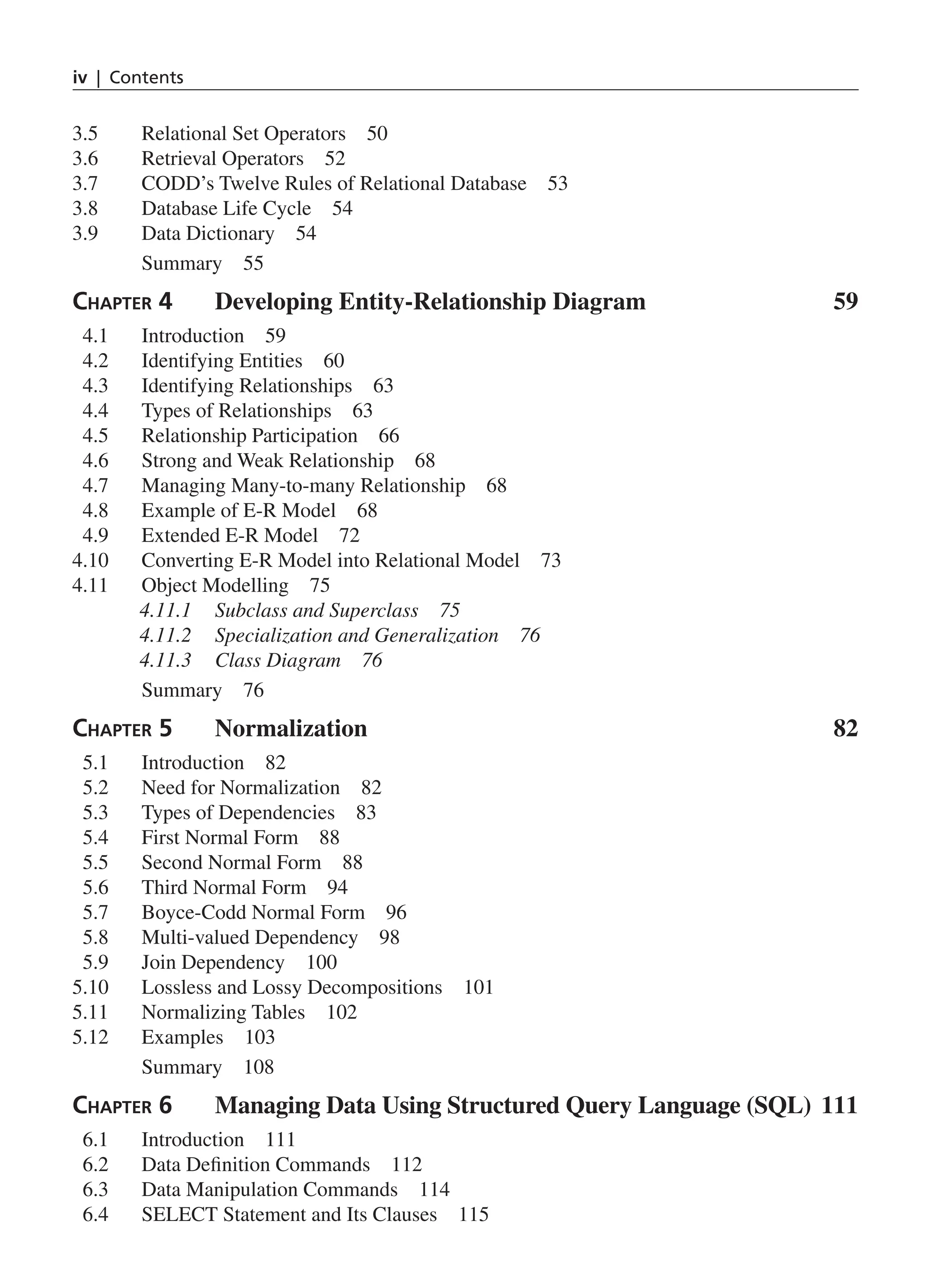 iv | Contents 3.5 Relational Set Operators 50 3.6 Retrieval Operators 52 3.7 CODD’s Twelve Rules of Relational Database 53 3.8 Database Life Cycle 54 3.9 Data Dictionary 54 Summary 55 Chapter 4 Developing Entity-Relationship Diagram 59 4.1 Introduction 59 4.2 Identifying Entities 60 4.3 Identifying Relationships 63 4.4 Types of Relationships 63 4.5 Relationship Participation 66 4.6 Strong and Weak Relationship 68 4.7 Managing Many-to-many Relationship 68 4.8 Example of E-R Model 68 4.9 Extended E-R Model 72 4.10 Converting E-R Model into Relational Model 73 4.11 Object Modelling 75 4.11.1 Subclass and Superclass 75 4.11.2 Specialization and Generalization 76 4.11.3 Class Diagram 76 Summary 76 Chapter 5 Normalization82 5.1 Introduction 82 5.2 Need for Normalization 82 5.3 Types of Dependencies 83 5.4 First Normal Form 88 5.5 Second Normal Form 88 5.6 Third Normal Form 94 5.7 Boyce-Codd Normal Form 96 5.8 Multi-valued Dependency 98 5.9 Join Dependency 100 5.10 Lossless and Lossy Decompositions 101 5.11 Normalizing Tables 102 5.12 Examples 103 Summary 108 Chapter 6 Managing Data Using Structured Query Language (SQL) 111 6.1 Introduction 111 6.2 Data Definition Commands 112 6.3 Data Manipulation Commands 114 6.4 SELECT Statement and Its Clauses 115 FM_Final.indd 4 3/18/2014 5:02:47 PM 