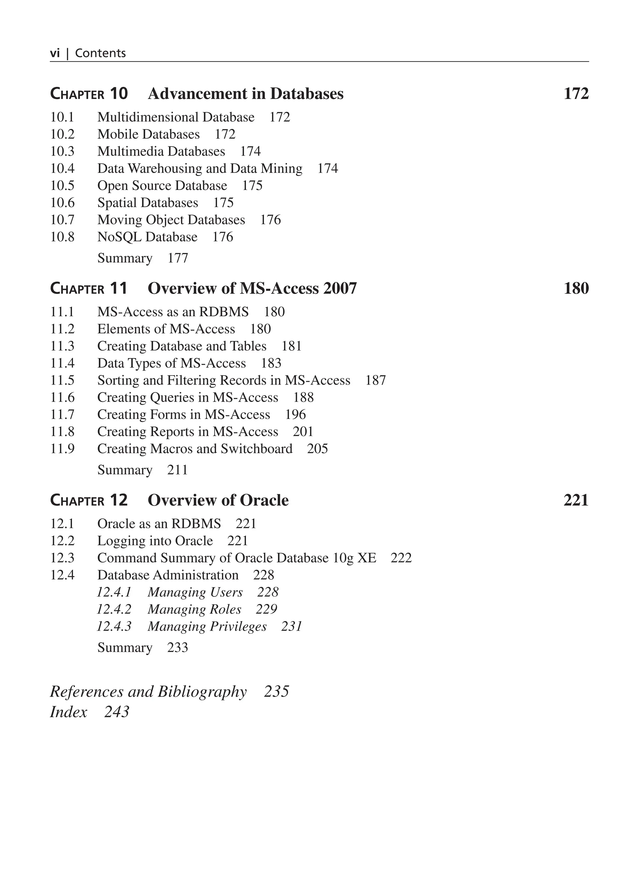 vi | Contents Chapter 10 Advancement in Databases 172 10.1 Multidimensional Database 172 10.2 Mobile Databases 172 10.3 Multimedia Databases 174 10.4 Data Warehousing and Data Mining 174 10.5 Open Source Database 175 10.6 Spatial Databases 175 10.7 Moving Object Databases 176 10.8 NoSQL Database 176 Summary 177 Chapter 11 Overview of MS-Access 2007 180 11.1 MS-Access as an RDBMS 180 11.2 Elements of MS-Access 180 11.3 Creating Database and Tables 181 11.4 Data Types of MS-Access 183 11.5 Sorting and Filtering Records in MS-Access 187 11.6 Creating Queries in MS-Access 188 11.7 Creating Forms in MS-Access 196 11.8 Creating Reports in MS-Access 201 11.9 Creating Macros and Switchboard 205 Summary 211 Chapter 12 Overview of Oracle 221 12.1 Oracle as an RDBMS 221 12.2 Logging into Oracle 221 12.3 Command Summary of Oracle Database 10g XE 222 12.4 Database Administration 228 12.4.1 Managing Users 228 12.4.2 Managing Roles 229 12.4.3 Managing Privileges 231 Summary 233 References and Bibliography 235 Index 243 FM_Final.indd 6 3/18/2014 5:02:47 PM 