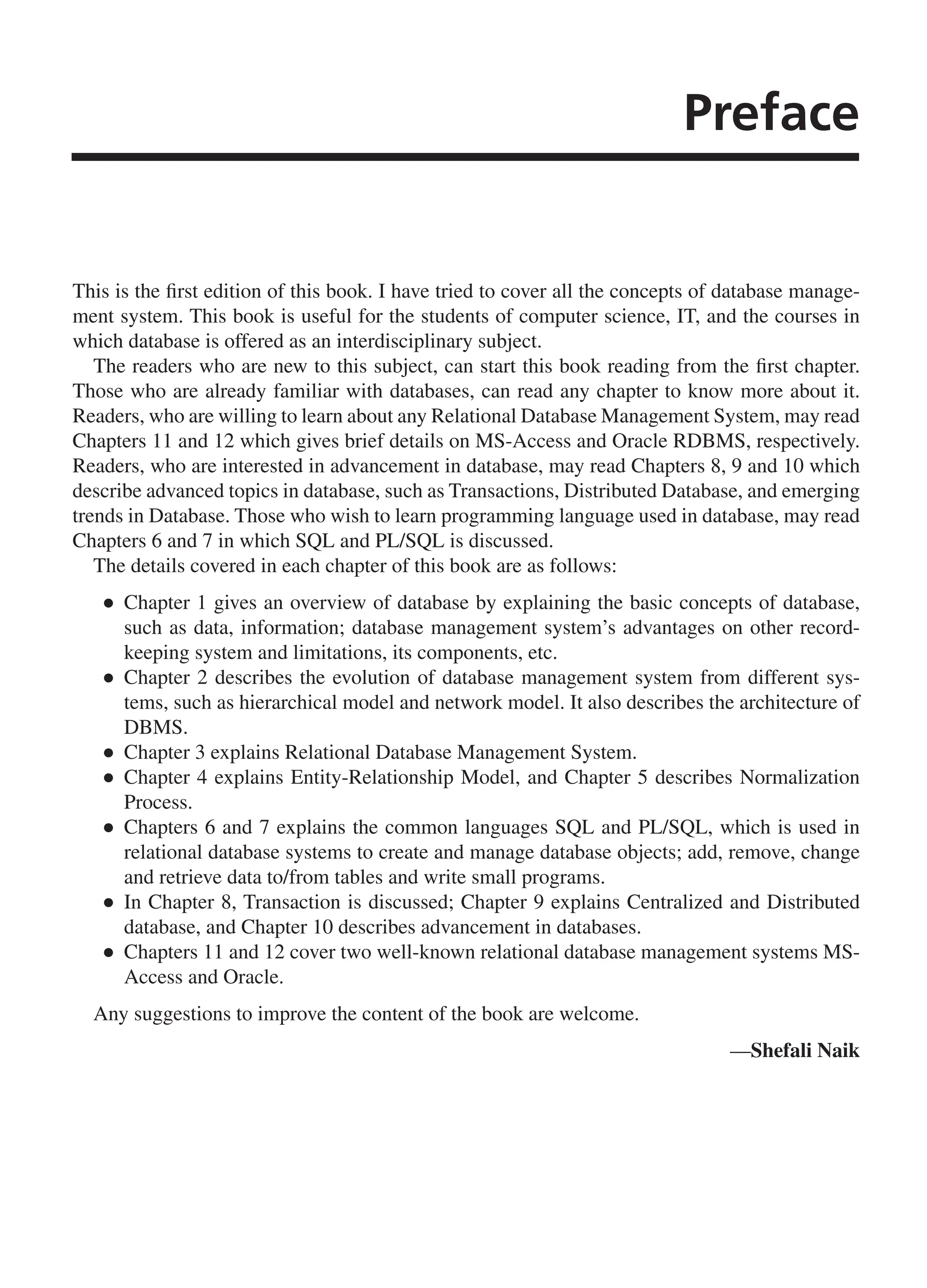 Preface This is the first edition of this book. I have tried to cover all the concepts of database manage- ment system. This book is useful for the students of computer science, IT, and the courses in which database is offered as an interdisciplinary subject. The readers who are new to this subject, can start this book reading from the first chapter. Those who are already familiar with databases, can read any chapter to know more about it. Readers, who are willing to learn about any Relational Database Management System, may read Chapters 11 and 12 which gives brief details on MS-Access and Oracle RDBMS, respectively. Readers, who are interested in advancement in database, may read Chapters 8, 9 and 10 which describe advanced topics in database, such as Transactions, Distributed Database, and emerging trends in Database. Those who wish to learn programming language used in database, may read Chapters 6 and 7 in which SQL and PL/SQL is discussed. The details covered in each chapter of this book are as follows: ● ● Chapter 1 gives an overview of database by explaining the basic concepts of database, such as data, information; database management system’s advantages on other record- keeping system and limitations, its components, etc. ● ● Chapter 2 describes the evolution of database management system from different sys- tems, such as hierarchical model and network model. It also describes the architecture of DBMS. ● ● Chapter 3 explains Relational Database Management System. ● ● Chapter 4 explains Entity-Relationship Model, and Chapter 5 describes Normalization Process. ● ● Chapters 6 and 7 explains the common languages SQL and PL/SQL, which is used in relational database systems to create and manage database objects; add, remove, change and retrieve data to/from tables and write small programs. ● ● In Chapter 8, Transaction is discussed; Chapter 9 explains Centralized and Distributed database, and Chapter 10 describes advancement in databases. ● ● Chapters 11 and 12 cover two well-known relational database management systems MS- Access and Oracle. Any suggestions to improve the content of the book are welcome. —Shefali Naik FM_Final.indd 9 3/18/2014 5:02:47 PM 