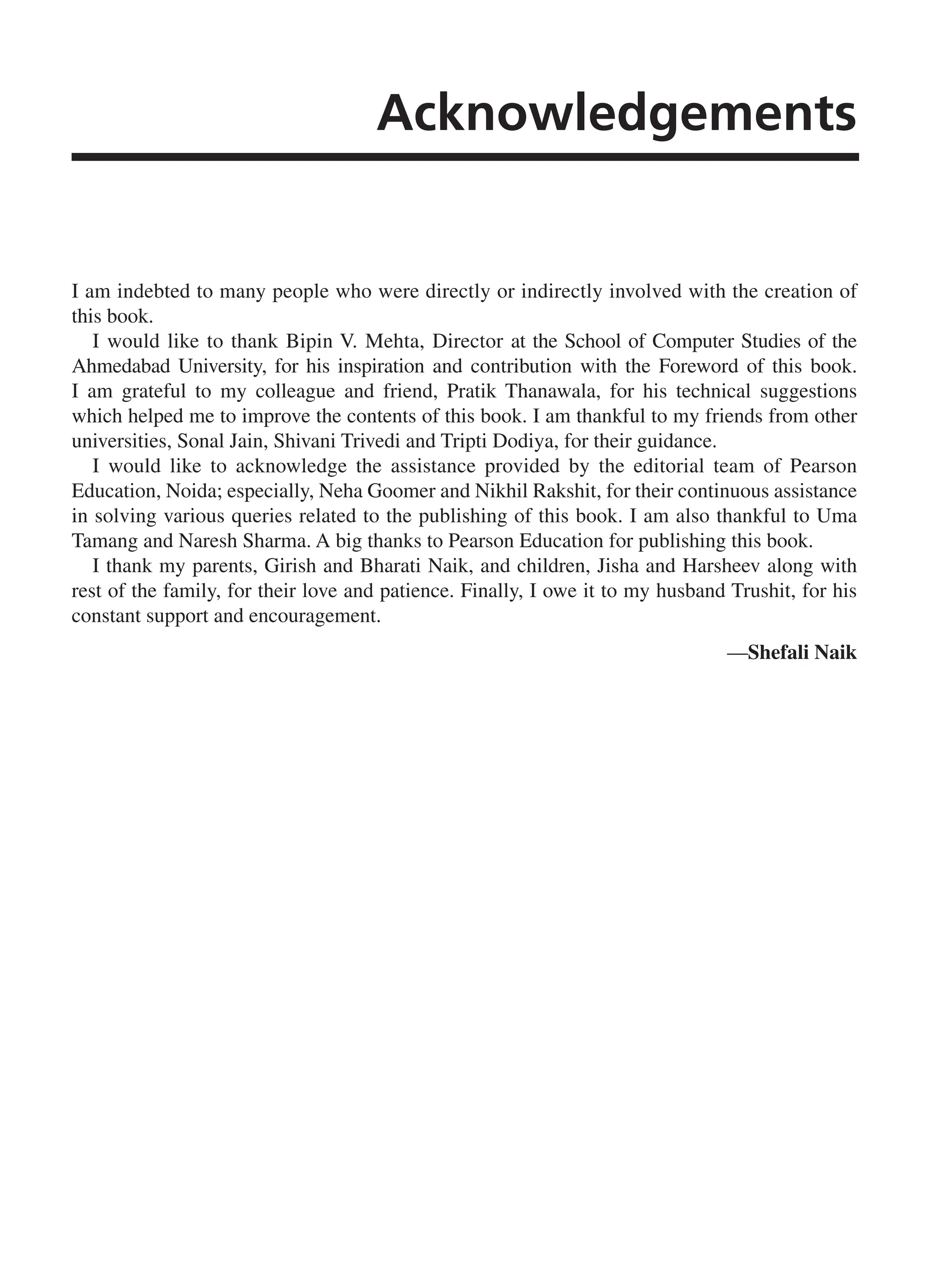 Acknowledgements I am indebted to many people who were directly or indirectly involved with the creation of this book. I would like to thank Bipin V. Mehta, Director at the School of Computer Studies of the Ahmedabad University, for his inspiration and contribution with the Foreword of this book. I am grateful to my colleague and friend, Pratik Thanawala, for his technical suggestions which helped me to improve the contents of this book. I am thankful to my friends from other universities, Sonal Jain, Shivani Trivedi and Tripti Dodiya, for their guidance. I would like to acknowledge the assistance provided by the editorial team of Pearson Education, Noida; especially, Neha Goomer and Nikhil Rakshit, for their continuous assistance in solving various queries related to the publishing of this book. I am also thankful to Uma Tamang and Naresh Sharma. A big thanks to Pearson Education for publishing this book. I thank my parents, Girish and Bharati Naik, and children, Jisha and Harsheev along with rest of the family, for their love and patience. Finally, I owe it to my husband Trushit, for his constant support and encouragement. —Shefali Naik FM_Final.indd 11 3/18/2014 5:02:47 PM 