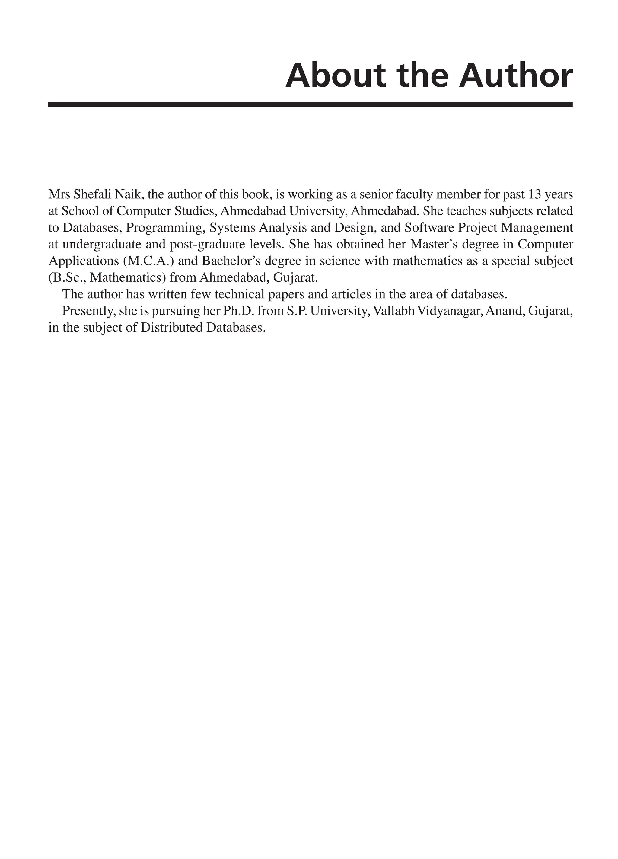 About the Author Mrs Shefali Naik, the author of this book, is working as a senior faculty member for past 13 years at School of Computer Studies, Ahmedabad University, Ahmedabad. She teaches subjects related to Databases, Programming, Systems Analysis and Design, and Software Project Management at undergraduate and post-graduate levels. She has obtained her Master’s degree in Computer Applications (M.C.A.) and Bachelor’s degree in science with mathematics as a special subject (B.Sc., Mathematics) from Ahmedabad, Gujarat. The author has written few technical papers and articles in the area of databases. Presently, she is pursuing her Ph.D. from S.P. University,VallabhVidyanagar,Anand, Gujarat, in the subject of Distributed Databases. FM_Final.indd 13 3/18/2014 5:02:48 PM 