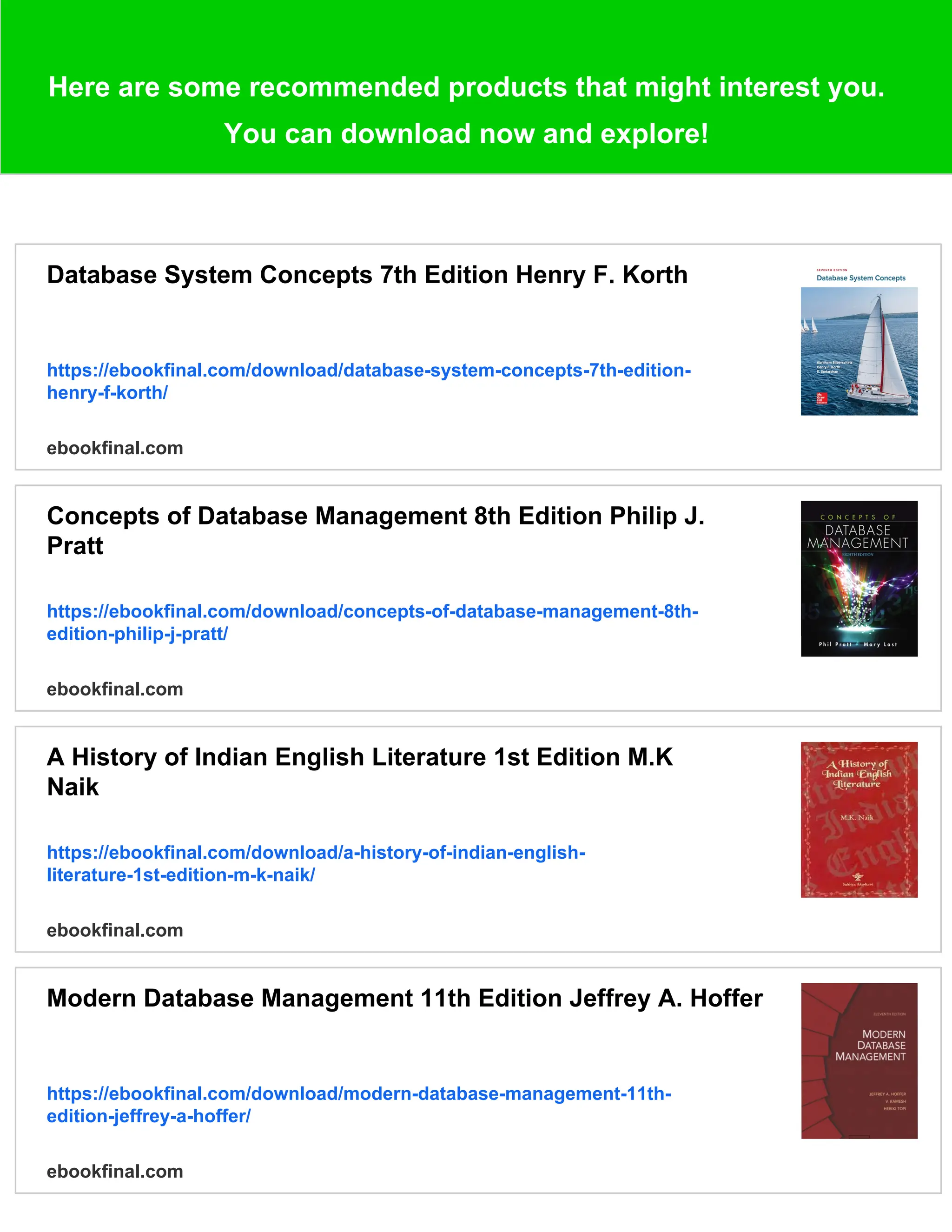 Here are some recommended products that might interest you. You can download now and explore! Database System Concepts 7th Edition Henry F. Korth https://ebookfinal.com/download/database-system-concepts-7th-edition- henry-f-korth/ ebookfinal.com Concepts of Database Management 8th Edition Philip J. Pratt https://ebookfinal.com/download/concepts-of-database-management-8th- edition-philip-j-pratt/ ebookfinal.com A History of Indian English Literature 1st Edition M.K Naik https://ebookfinal.com/download/a-history-of-indian-english- literature-1st-edition-m-k-naik/ ebookfinal.com Modern Database Management 11th Edition Jeffrey A. Hoffer https://ebookfinal.com/download/modern-database-management-11th- edition-jeffrey-a-hoffer/ ebookfinal.com 