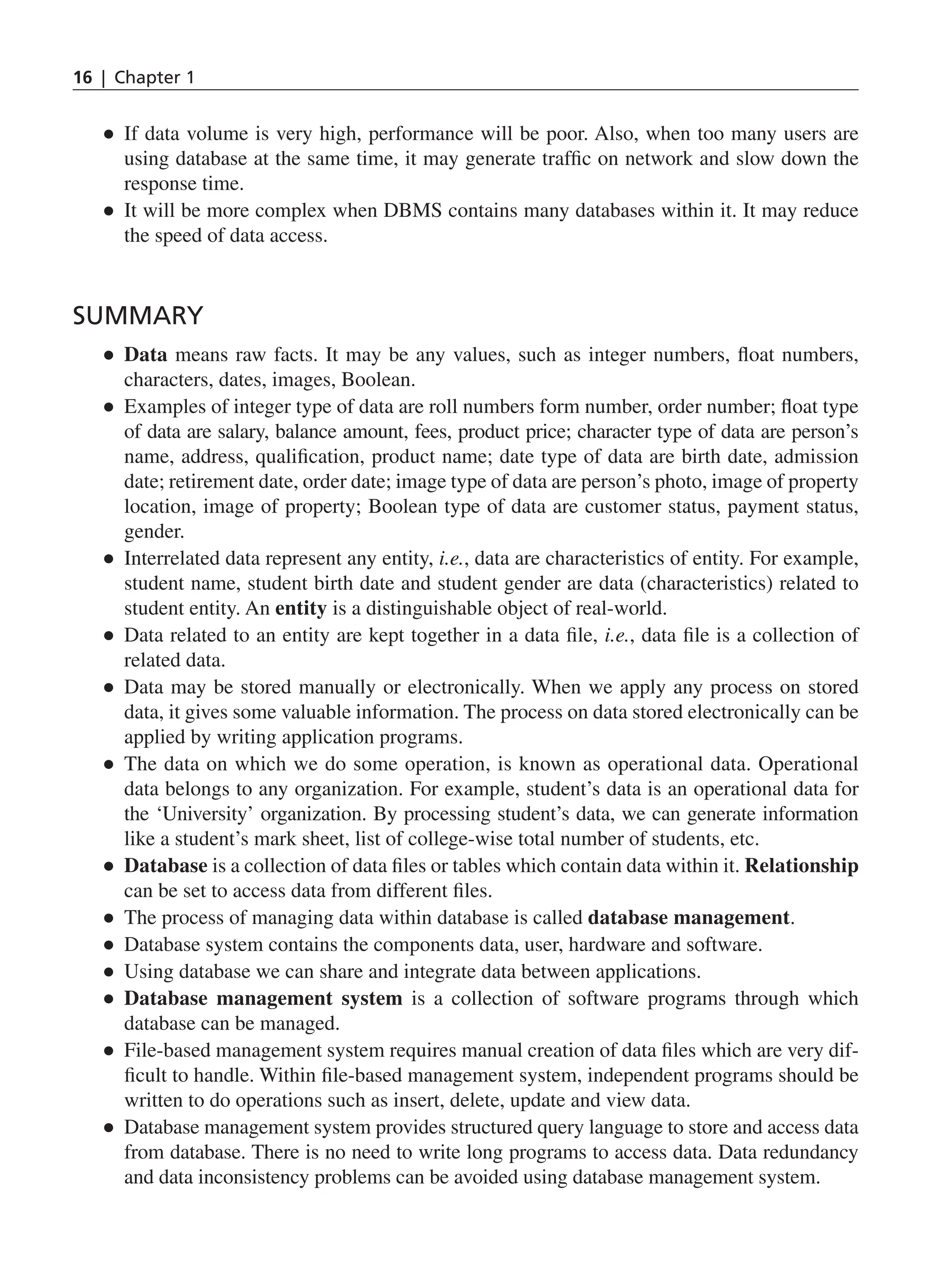 16 | Chapter 1 ● ● If data volume is very high, performance will be poor. Also, when too many users are using database at the same time, it may generate traffic on network and slow down the response time. ● ● It will be more complex when DBMS contains many databases within it. It may reduce the speed of data access. Summary ● ● Data means raw facts. It may be any values, such as integer numbers, float numbers, characters, dates, images, Boolean. ● ● Examples of integer type of data are roll numbers form number, order number; float type of data are salary, balance amount, fees, product price; character type of data are person’s name, address, qualification, product name; date type of data are birth date, admission date; retirement date, order date; image type of data are person’s photo, image of property location, image of property; Boolean type of data are customer status, payment status, gender. ● ● Interrelated data represent any entity, i.e., data are characteristics of entity. For example, student name, student birth date and student gender are data (characteristics) related to student entity. An entity is a distinguishable object of real-world. ● ● Data related to an entity are kept together in a data file, i.e., data file is a collection of related data. ● ● Data may be stored manually or electronically. When we apply any process on stored data, it gives some valuable information. The process on data stored electronically can be applied by writing application programs. ● ● The data on which we do some operation, is known as operational data. Operational data belongs to any organization. For example, student’s data is an operational data for the ‘University’ organization. By processing student’s data, we can generate information like a student’s mark sheet, list of college-wise total number of students, etc. ● ● Database is a collection of data files or tables which contain data within it. Relationship can be set to access data from different files. ● ● The process of managing data within database is called database management. ● ● Database system contains the components data, user, hardware and software. ● ● Using database we can share and integrate data between applications. ● ● Database management system is a collection of software programs through which database can be managed. ● ● File-based management system requires manual creation of data files which are very dif- ficult to handle. Within file-based management system, independent programs should be written to do operations such as insert, delete, update and view data. ● ● Database management system provides structured query language to store and access data from database. There is no need to write long programs to access data. Data redundancy and data inconsistency problems can be avoided using database management system. CH_1_Basics of Database_Final.indd 16 2/26/2014 3:36:06 PM 