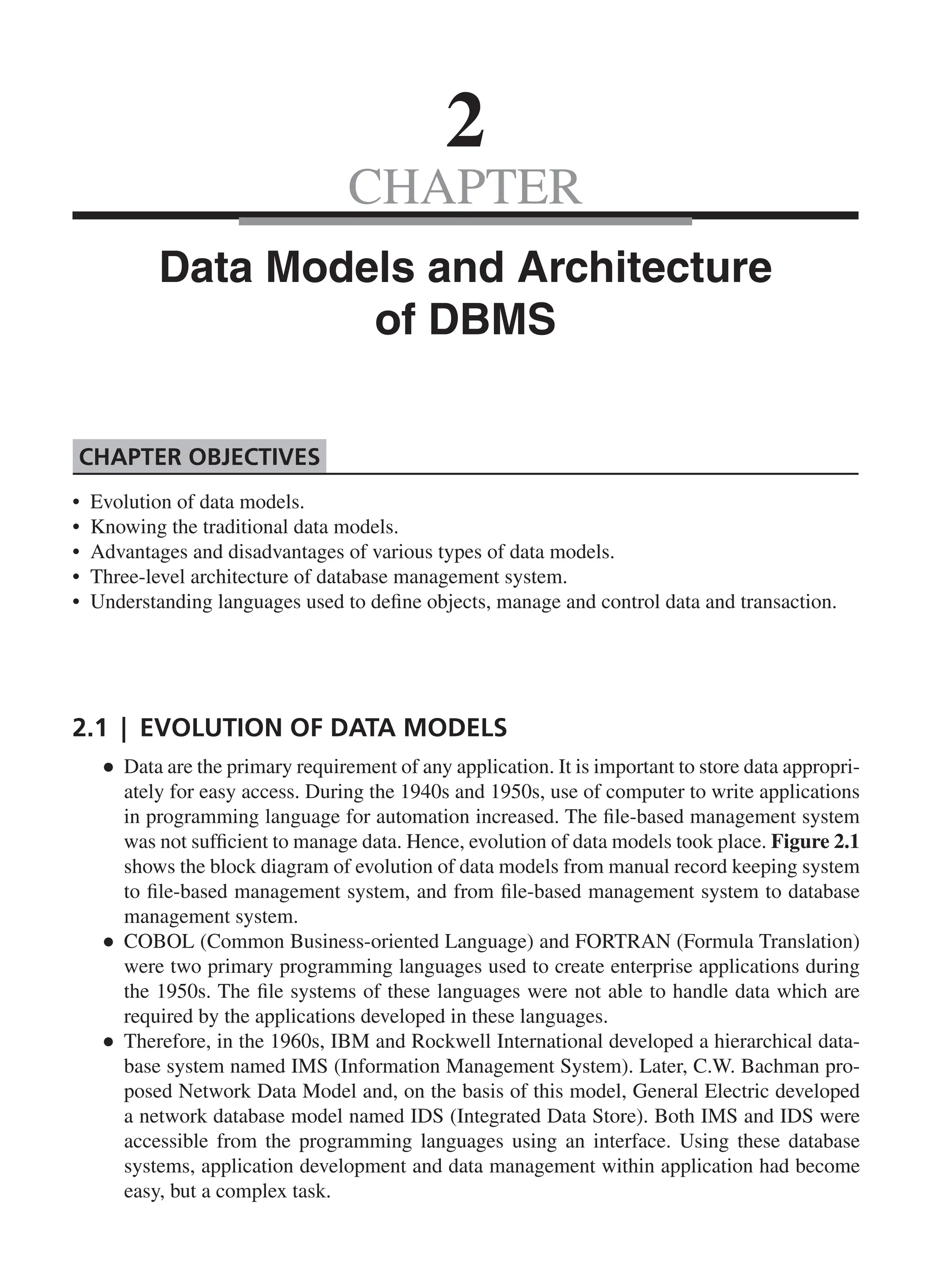 CHAPTER 2 Data Models and Architecture of DBMS • Evolution of data models. • Knowing the traditional data models. • Advantages and disadvantages of various types of data models. • Three-level architecture of database management system. • Understanding languages used to define objects, manage and control data and transaction. Chapter Objectives 2.1 | Evolution of Data Models ● ● Data are the primary requirement of any application. It is important to store data appropri- ately for easy access. During the 1940s and 1950s, use of computer to write applications in programming language for automation increased. The file-based management system was not sufficient to manage data. Hence, evolution of data models took place. Figure 2.1 shows the block diagram of evolution of data models from manual record keeping system to file-based management system, and from file-based management system to database management system. ● ● COBOL (Common Business-oriented Language) and FORTRAN (Formula Translation) were two primary programming languages used to create enterprise applications during the 1950s. The file systems of these languages were not able to handle data which are required by the applications developed in these languages. ● ● Therefore, in the 1960s, IBM and Rockwell International developed a hierarchical data- base system named IMS (Information Management System). Later, C.W. Bachman pro- posed Network Data Model and, on the basis of this model, General Electric developed a network database model named IDS (Integrated Data Store). Both IMS and IDS were accessible from the programming languages using an interface. Using these database systems, application development and data management within application had become easy, but a complex task. CH_2_Data Models and Architecture of DBMS_Final.indd 19 2/26/2014 3:37:02 PM 
