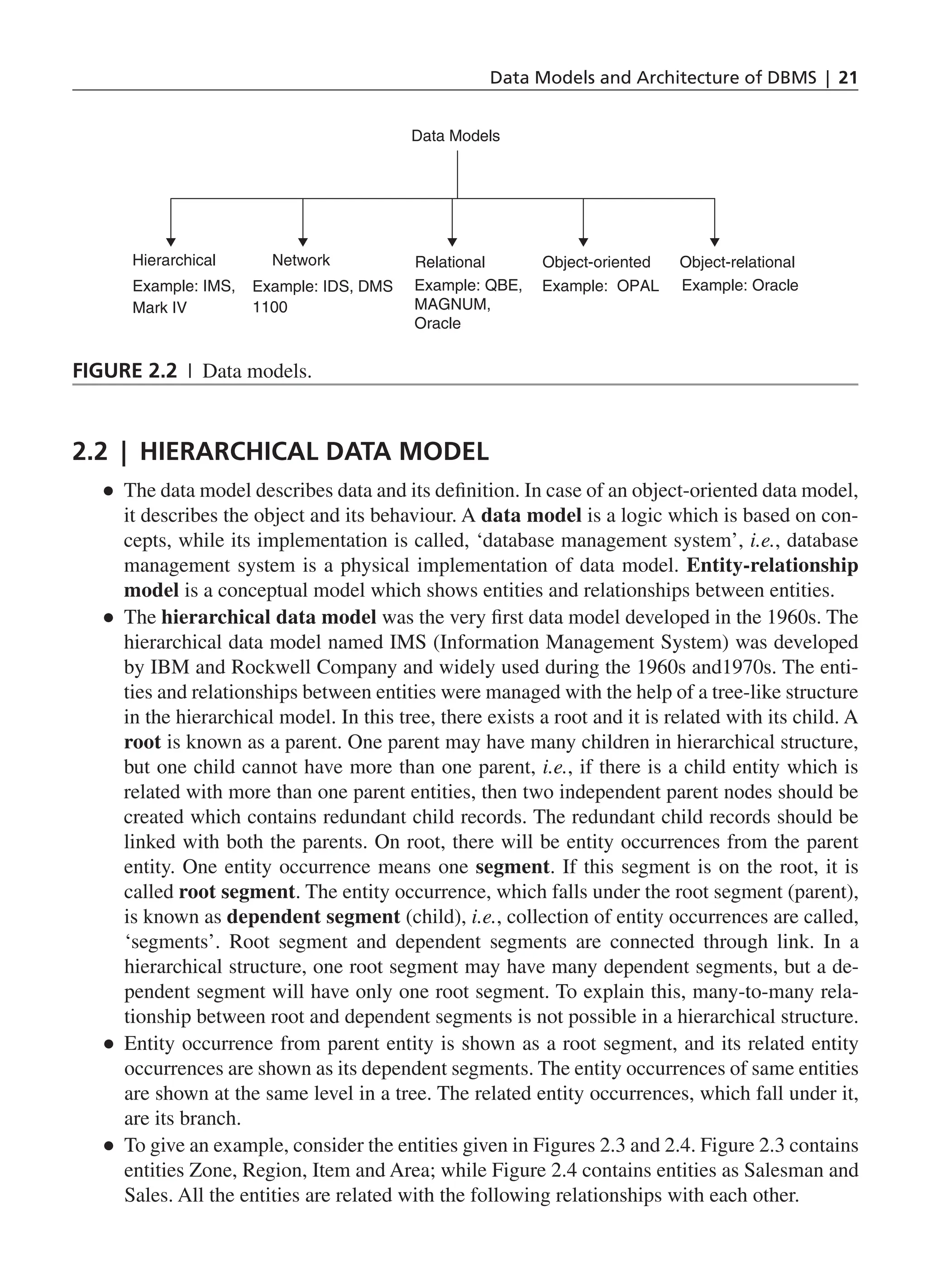 Data Models and Architecture of DBMS | 21 Data Models Hierarchical Example: IMS, Mark IV Network Example: IDS, DMS 1100 Relational Example: QBE, MAGNUM, Oracle Object-oriented Object-relational Example: OPAL Example: Oracle Figure 2.2 | Data models. 2.2 | Hierarchical Data Model ● ● The data model describes data and its definition. In case of an object-oriented data model, it describes the object and its behaviour. A data model is a logic which is based on con- cepts, while its implementation is called, ‘database management system’, i.e., database management system is a physical implementation of data model. Entity-relationship model is a conceptual model which shows entities and relationships between entities. ● ● The hierarchical data model was the very first data model developed in the 1960s. The hierarchical data model named IMS (Information Management System) was developed by IBM and Rockwell Company and widely used during the 1960s and1970s. The enti- ties and relationships between entities were managed with the help of a tree-like structure in the hierarchical model. In this tree, there exists a root and it is related with its child. A root is known as a parent. One parent may have many children in hierarchical structure, but one child cannot have more than one parent, i.e., if there is a child entity which is related with more than one parent entities, then two independent parent nodes should be created which contains redundant child records. The redundant child records should be linked with both the parents. On root, there will be entity occurrences from the parent entity. One entity occurrence means one segment. If this segment is on the root, it is called root segment. The entity occurrence, which falls under the root segment (parent), is known as dependent segment (child), i.e., collection of entity occurrences are called, ‘segments’. Root segment and dependent segments are connected through link. In a hierarchical structure, one root segment may have many dependent segments, but a de- pendent segment will have only one root segment. To explain this, many-to-many rela- tionship between root and dependent segments is not possible in a hierarchical structure. ● ● Entity occurrence from parent entity is shown as a root segment, and its related entity occurrences are shown as its dependent segments. The entity occurrences of same entities are shown at the same level in a tree. The related entity occurrences, which fall under it, are its branch. ● ● To give an example, consider the entities given in Figures 2.3 and 2.4. Figure 2.3 contains entities Zone, Region, Item and Area; while Figure 2.4 contains entities as Salesman and Sales. All the entities are related with the following relationships with each other. CH_2_Data Models and Architecture of DBMS_Final.indd 21 2/26/2014 3:37:03 PM 