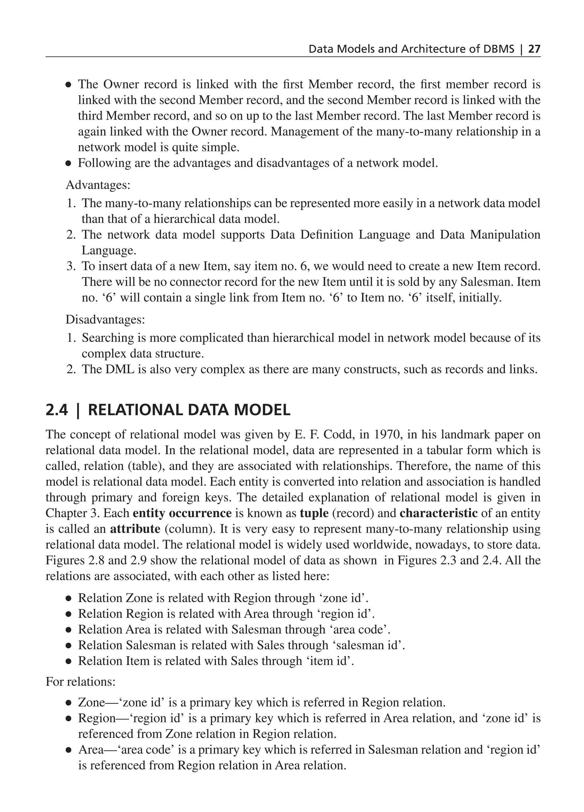 Data Models and Architecture of DBMS | 27 ● ● The Owner record is linked with the first Member record, the first member record is linked with the second Member record, and the second Member record is linked with the third Member record, and so on up to the last Member record. The last Member record is again linked with the Owner record. Management of the many-to-many relationship in a network model is quite simple. ● ● Following are the advantages and disadvantages of a network model. Advantages: 1. The many-to-many relationships can be represented more easily in a network data model than that of a hierarchical data model. 2. The network data model supports Data Definition Language and Data Manipulation Language. 3. To insert data of a new Item, say item no. 6, we would need to create a new Item record. There will be no connector record for the new Item until it is sold by any Salesman. Item no. ‘6’ will contain a single link from Item no. ‘6’ to Item no. ‘6’ itself, initially. Disadvantages: 1. Searching is more complicated than hierarchical model in network model because of its complex data structure. 2. The DML is also very complex as there are many constructs, such as records and links. 2.4 | Relational Data Model The concept of relational model was given by E. F. Codd, in 1970, in his landmark paper on relational data model. In the relational model, data are represented in a tabular form which is called, relation (table), and they are associated with relationships. Therefore, the name of this model is relational data model. Each entity is converted into relation and association is handled through primary and foreign keys. The detailed explanation of relational model is given in Chapter 3. Each entity occurrence is known as tuple (record) and characteristic of an entity is called an attribute (column). It is very easy to represent many-to-many relationship using relational data model. The relational model is widely used worldwide, nowadays, to store data. Figures 2.8 and 2.9 show the relational model of data as shown in Figures 2.3 and 2.4. All the relations are associated, with each other as listed here: ● ● Relation Zone is related with Region through ‘zone id’. ● ● Relation Region is related with Area through ‘region id’. ● ● Relation Area is related with Salesman through ‘area code’. ● ● Relation Salesman is related with Sales through ‘salesman id’. ● ● Relation Item is related with Sales through ‘item id’. For relations: ● ● Zone—‘zone id’ is a primary key which is referred in Region relation. ● ● Region—‘region id’ is a primary key which is referred in Area relation, and ‘zone id’ is referenced from Zone relation in Region relation. ● ● Area—‘area code’ is a primary key which is referred in Salesman relation and ‘region id’ is referenced from Region relation in Area relation. CH_2_Data Models and Architecture of DBMS_Final.indd 27 2/26/2014 3:37:04 PM 