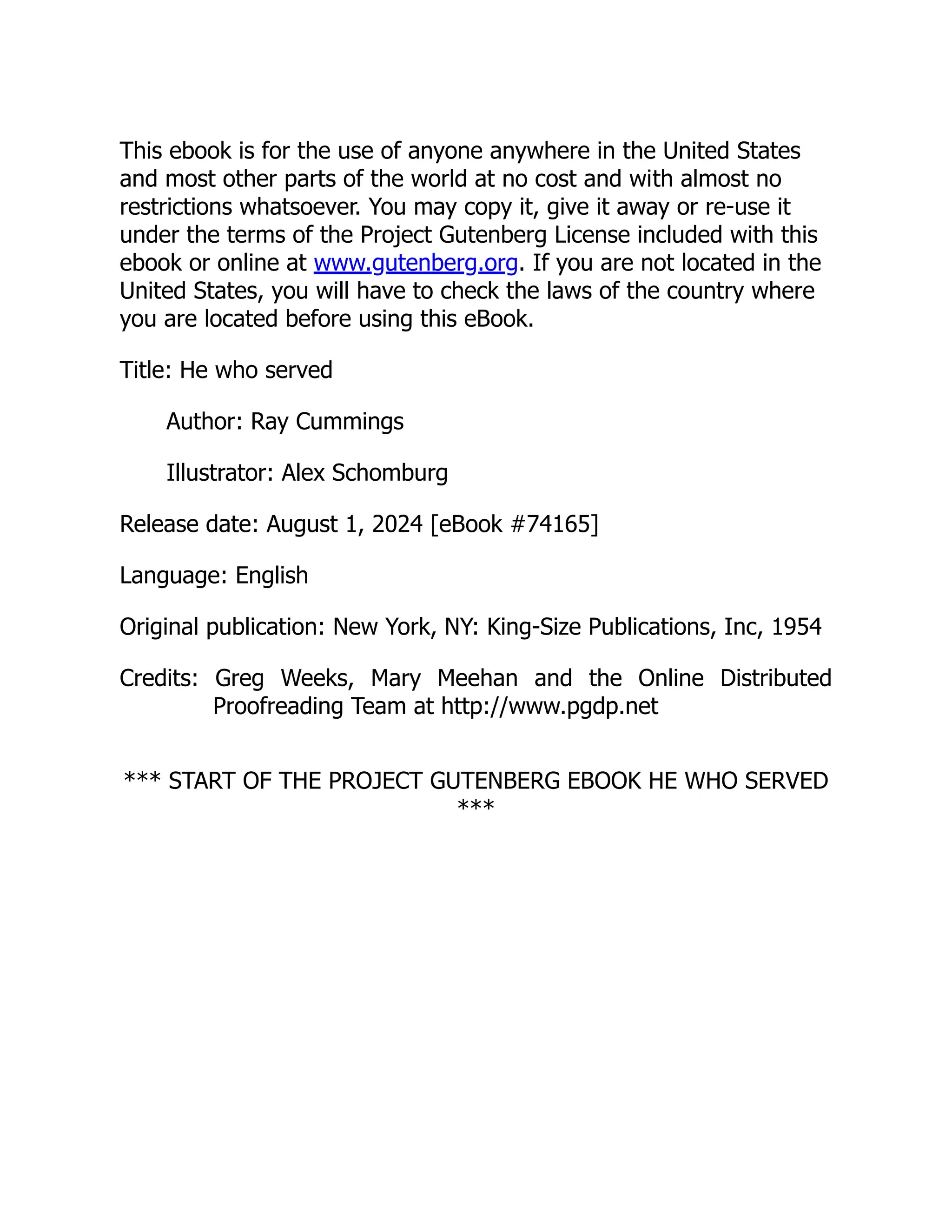 This ebook is for the use of anyone anywhere in the United States and most other parts of the world at no cost and with almost no restrictions whatsoever. You may copy it, give it away or re-use it under the terms of the Project Gutenberg License included with this ebook or online at www.gutenberg.org. If you are not located in the United States, you will have to check the laws of the country where you are located before using this eBook. Title: He who served Author: Ray Cummings Illustrator: Alex Schomburg Release date: August 1, 2024 [eBook #74165] Language: English Original publication: New York, NY: King-Size Publications, Inc, 1954 Credits: Greg Weeks, Mary Meehan and the Online Distributed Proofreading Team at http://www.pgdp.net *** START OF THE PROJECT GUTENBERG EBOOK HE WHO SERVED *** 