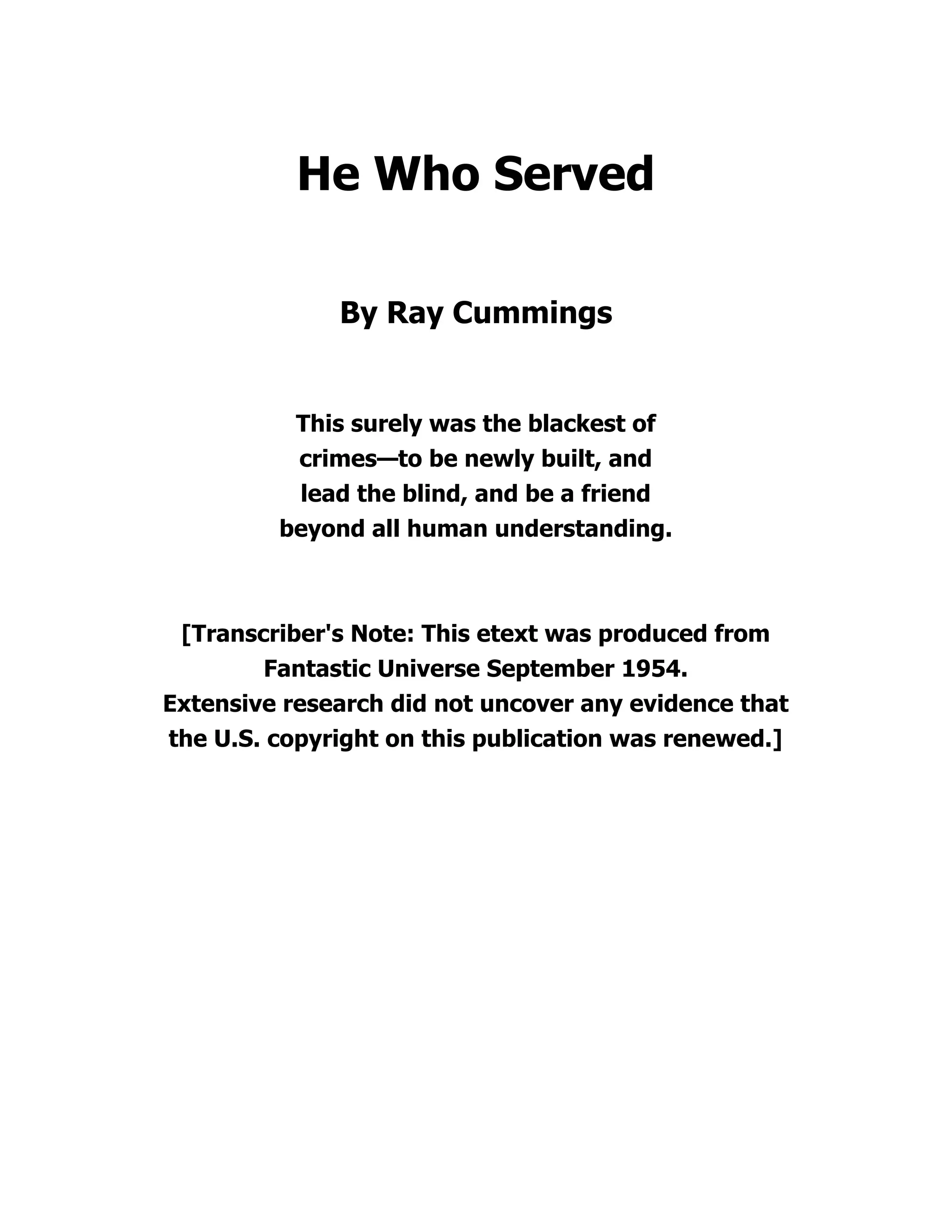 He Who Served By Ray Cummings This surely was the blackest of crimes—to be newly built, and lead the blind, and be a friend beyond all human understanding. [Transcriber's Note: This etext was produced from Fantastic Universe September 1954. Extensive research did not uncover any evidence that the U.S. copyright on this publication was renewed.] 