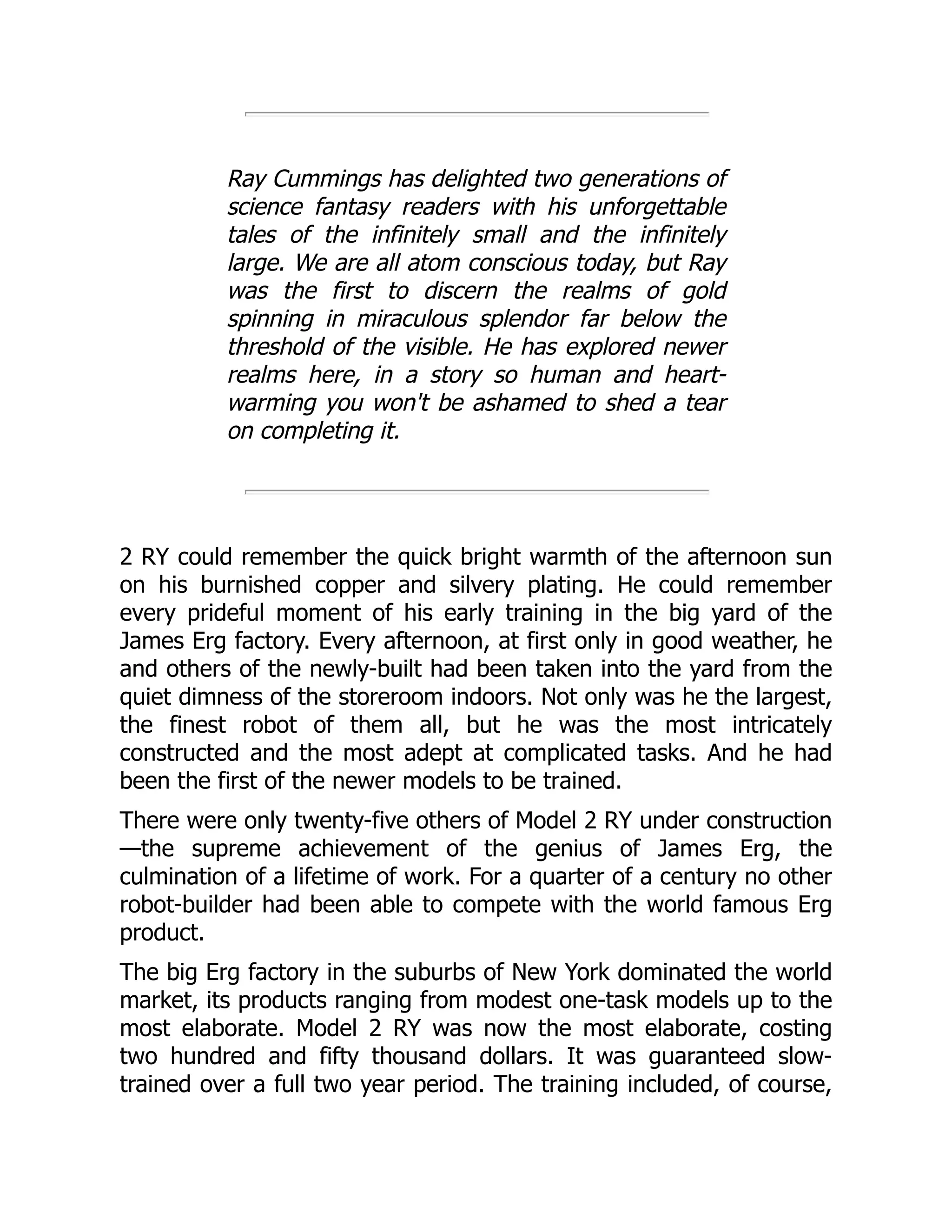 Ray Cummings has delighted two generations of science fantasy readers with his unforgettable tales of the infinitely small and the infinitely large. We are all atom conscious today, but Ray was the first to discern the realms of gold spinning in miraculous splendor far below the threshold of the visible. He has explored newer realms here, in a story so human and heart- warming you won't be ashamed to shed a tear on completing it. 2 RY could remember the quick bright warmth of the afternoon sun on his burnished copper and silvery plating. He could remember every prideful moment of his early training in the big yard of the James Erg factory. Every afternoon, at first only in good weather, he and others of the newly-built had been taken into the yard from the quiet dimness of the storeroom indoors. Not only was he the largest, the finest robot of them all, but he was the most intricately constructed and the most adept at complicated tasks. And he had been the first of the newer models to be trained. There were only twenty-five others of Model 2 RY under construction —the supreme achievement of the genius of James Erg, the culmination of a lifetime of work. For a quarter of a century no other robot-builder had been able to compete with the world famous Erg product. The big Erg factory in the suburbs of New York dominated the world market, its products ranging from modest one-task models up to the most elaborate. Model 2 RY was now the most elaborate, costing two hundred and fifty thousand dollars. It was guaranteed slow- trained over a full two year period. The training included, of course, 