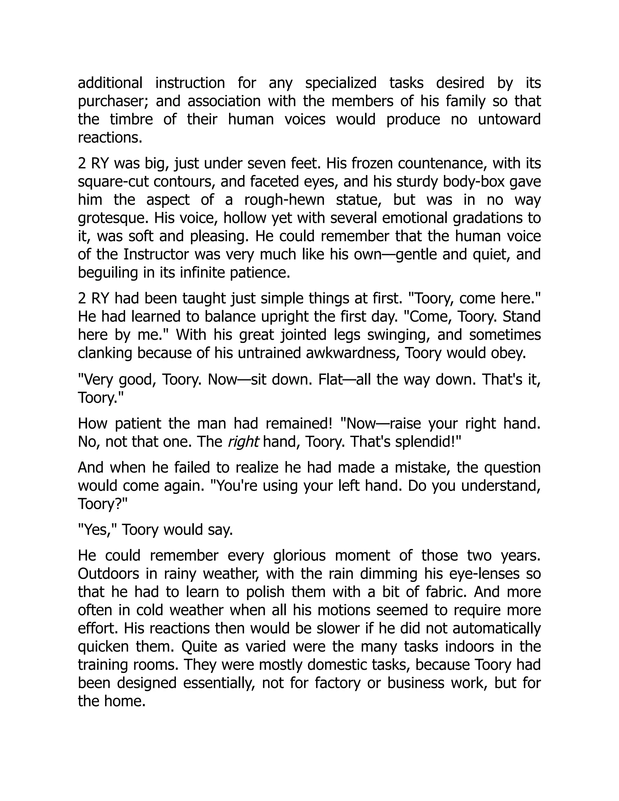 additional instruction for any specialized tasks desired by its purchaser; and association with the members of his family so that the timbre of their human voices would produce no untoward reactions. 2 RY was big, just under seven feet. His frozen countenance, with its square-cut contours, and faceted eyes, and his sturdy body-box gave him the aspect of a rough-hewn statue, but was in no way grotesque. His voice, hollow yet with several emotional gradations to it, was soft and pleasing. He could remember that the human voice of the Instructor was very much like his own—gentle and quiet, and beguiling in its infinite patience. 2 RY had been taught just simple things at first. Toory, come here. He had learned to balance upright the first day. Come, Toory. Stand here by me. With his great jointed legs swinging, and sometimes clanking because of his untrained awkwardness, Toory would obey. Very good, Toory. Now—sit down. Flat—all the way down. That's it, Toory. How patient the man had remained! Now—raise your right hand. No, not that one. The right hand, Toory. That's splendid! And when he failed to realize he had made a mistake, the question would come again. You're using your left hand. Do you understand, Toory? Yes, Toory would say. He could remember every glorious moment of those two years. Outdoors in rainy weather, with the rain dimming his eye-lenses so that he had to learn to polish them with a bit of fabric. And more often in cold weather when all his motions seemed to require more effort. His reactions then would be slower if he did not automatically quicken them. Quite as varied were the many tasks indoors in the training rooms. They were mostly domestic tasks, because Toory had been designed essentially, not for factory or business work, but for the home. 