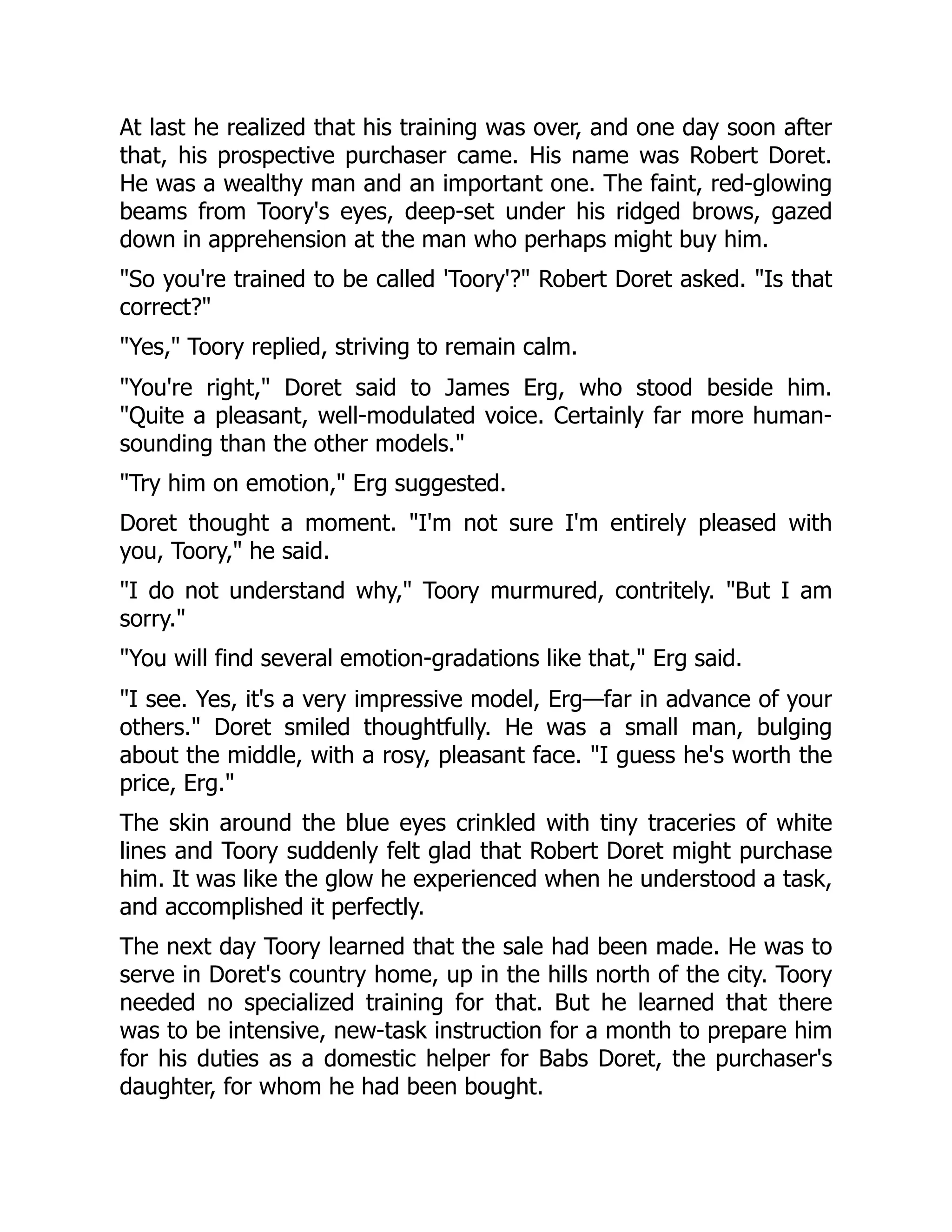 At last he realized that his training was over, and one day soon after that, his prospective purchaser came. His name was Robert Doret. He was a wealthy man and an important one. The faint, red-glowing beams from Toory's eyes, deep-set under his ridged brows, gazed down in apprehension at the man who perhaps might buy him. So you're trained to be called 'Toory'? Robert Doret asked. Is that correct? Yes, Toory replied, striving to remain calm. You're right, Doret said to James Erg, who stood beside him. Quite a pleasant, well-modulated voice. Certainly far more human- sounding than the other models. Try him on emotion, Erg suggested. Doret thought a moment. I'm not sure I'm entirely pleased with you, Toory, he said. I do not understand why, Toory murmured, contritely. But I am sorry. You will find several emotion-gradations like that, Erg said. I see. Yes, it's a very impressive model, Erg—far in advance of your others. Doret smiled thoughtfully. He was a small man, bulging about the middle, with a rosy, pleasant face. I guess he's worth the price, Erg. The skin around the blue eyes crinkled with tiny traceries of white lines and Toory suddenly felt glad that Robert Doret might purchase him. It was like the glow he experienced when he understood a task, and accomplished it perfectly. The next day Toory learned that the sale had been made. He was to serve in Doret's country home, up in the hills north of the city. Toory needed no specialized training for that. But he learned that there was to be intensive, new-task instruction for a month to prepare him for his duties as a domestic helper for Babs Doret, the purchaser's daughter, for whom he had been bought. 