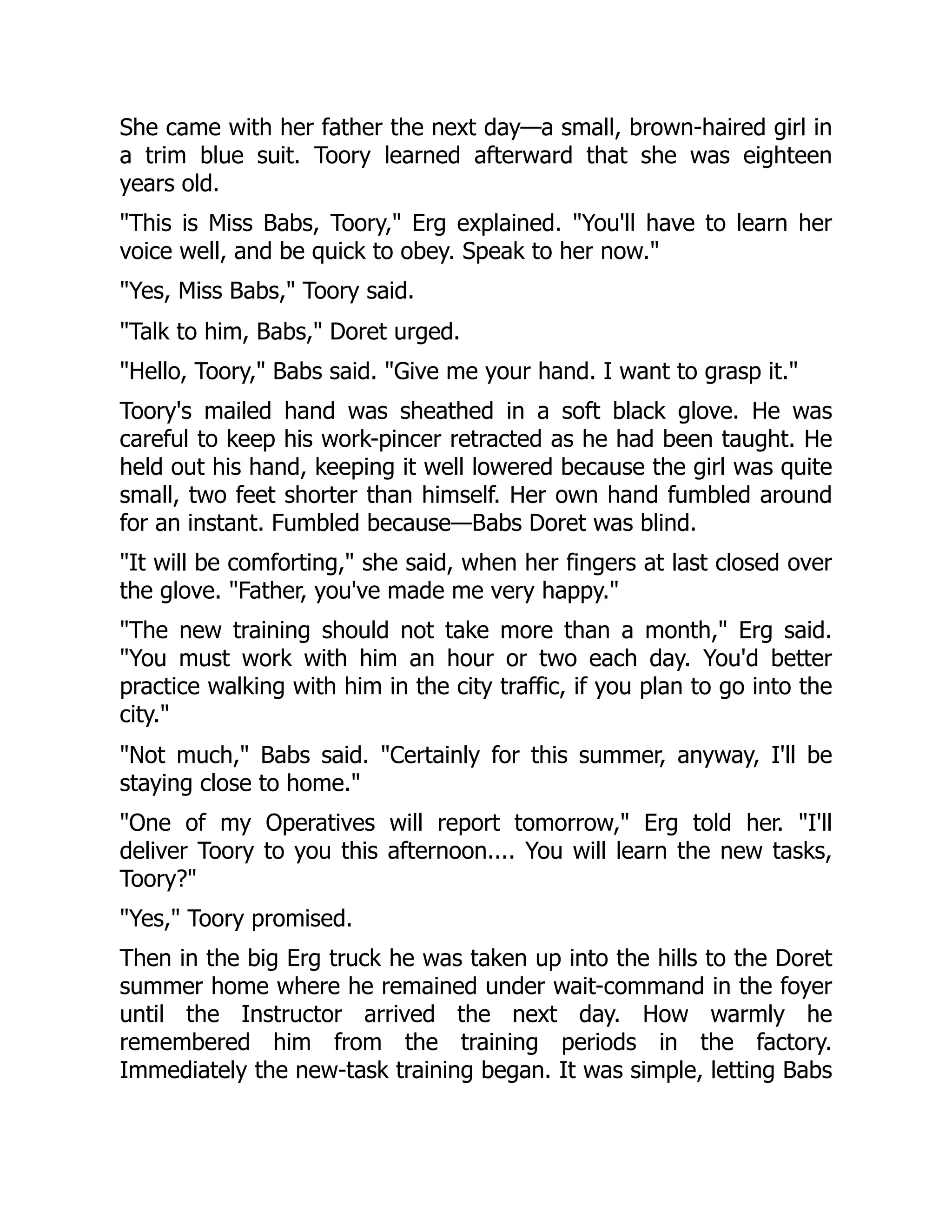 She came with her father the next day—a small, brown-haired girl in a trim blue suit. Toory learned afterward that she was eighteen years old. This is Miss Babs, Toory, Erg explained. You'll have to learn her voice well, and be quick to obey. Speak to her now. Yes, Miss Babs, Toory said. Talk to him, Babs, Doret urged. Hello, Toory, Babs said. Give me your hand. I want to grasp it. Toory's mailed hand was sheathed in a soft black glove. He was careful to keep his work-pincer retracted as he had been taught. He held out his hand, keeping it well lowered because the girl was quite small, two feet shorter than himself. Her own hand fumbled around for an instant. Fumbled because—Babs Doret was blind. It will be comforting, she said, when her fingers at last closed over the glove. Father, you've made me very happy. The new training should not take more than a month, Erg said. You must work with him an hour or two each day. You'd better practice walking with him in the city traffic, if you plan to go into the city. Not much, Babs said. Certainly for this summer, anyway, I'll be staying close to home. One of my Operatives will report tomorrow, Erg told her. I'll deliver Toory to you this afternoon.... You will learn the new tasks, Toory? Yes, Toory promised. Then in the big Erg truck he was taken up into the hills to the Doret summer home where he remained under wait-command in the foyer until the Instructor arrived the next day. How warmly he remembered him from the training periods in the factory. Immediately the new-task training began. It was simple, letting Babs 