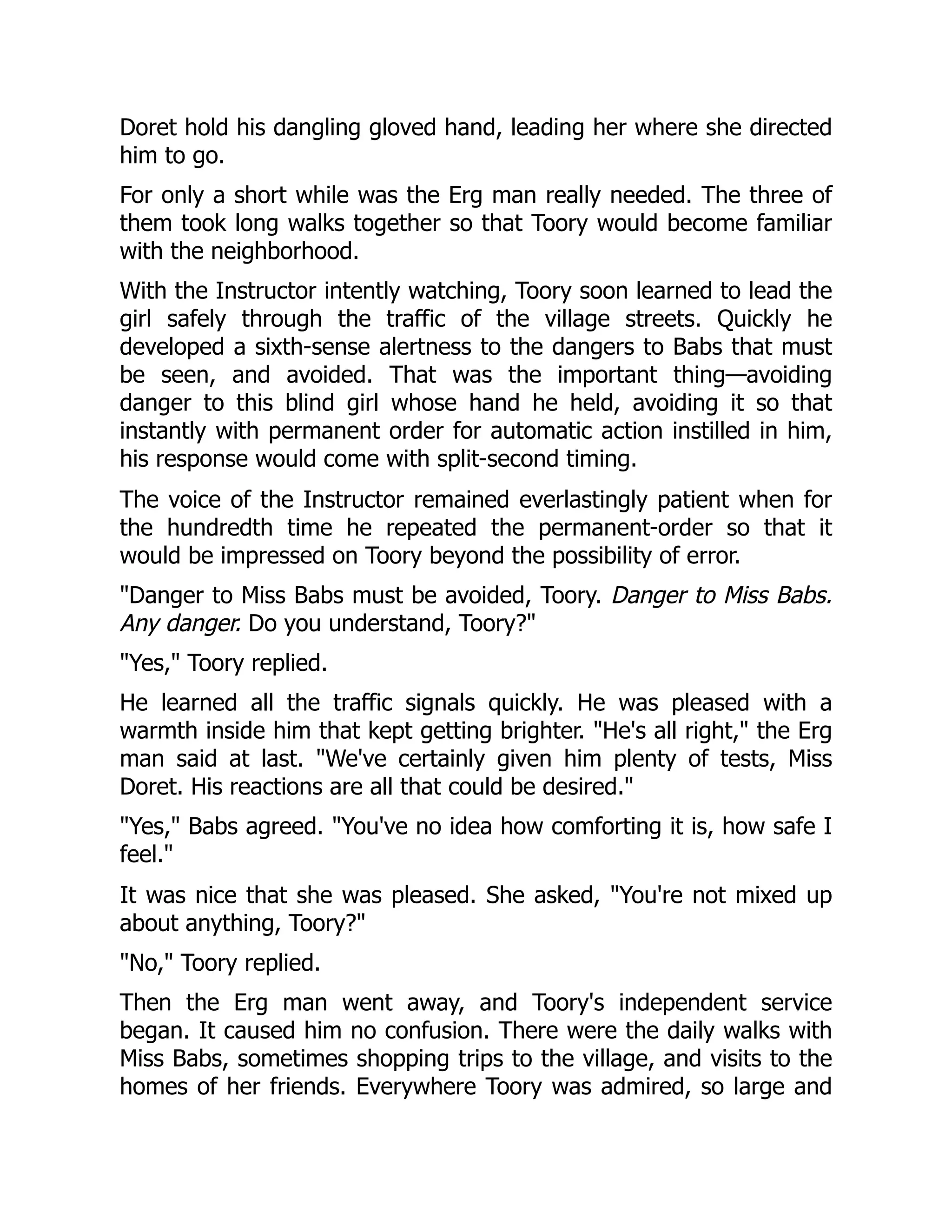 Doret hold his dangling gloved hand, leading her where she directed him to go. For only a short while was the Erg man really needed. The three of them took long walks together so that Toory would become familiar with the neighborhood. With the Instructor intently watching, Toory soon learned to lead the girl safely through the traffic of the village streets. Quickly he developed a sixth-sense alertness to the dangers to Babs that must be seen, and avoided. That was the important thing—avoiding danger to this blind girl whose hand he held, avoiding it so that instantly with permanent order for automatic action instilled in him, his response would come with split-second timing. The voice of the Instructor remained everlastingly patient when for the hundredth time he repeated the permanent-order so that it would be impressed on Toory beyond the possibility of error. Danger to Miss Babs must be avoided, Toory. Danger to Miss Babs. Any danger. Do you understand, Toory? Yes, Toory replied. He learned all the traffic signals quickly. He was pleased with a warmth inside him that kept getting brighter. He's all right, the Erg man said at last. We've certainly given him plenty of tests, Miss Doret. His reactions are all that could be desired. Yes, Babs agreed. You've no idea how comforting it is, how safe I feel. It was nice that she was pleased. She asked, You're not mixed up about anything, Toory? No, Toory replied. Then the Erg man went away, and Toory's independent service began. It caused him no confusion. There were the daily walks with Miss Babs, sometimes shopping trips to the village, and visits to the homes of her friends. Everywhere Toory was admired, so large and 