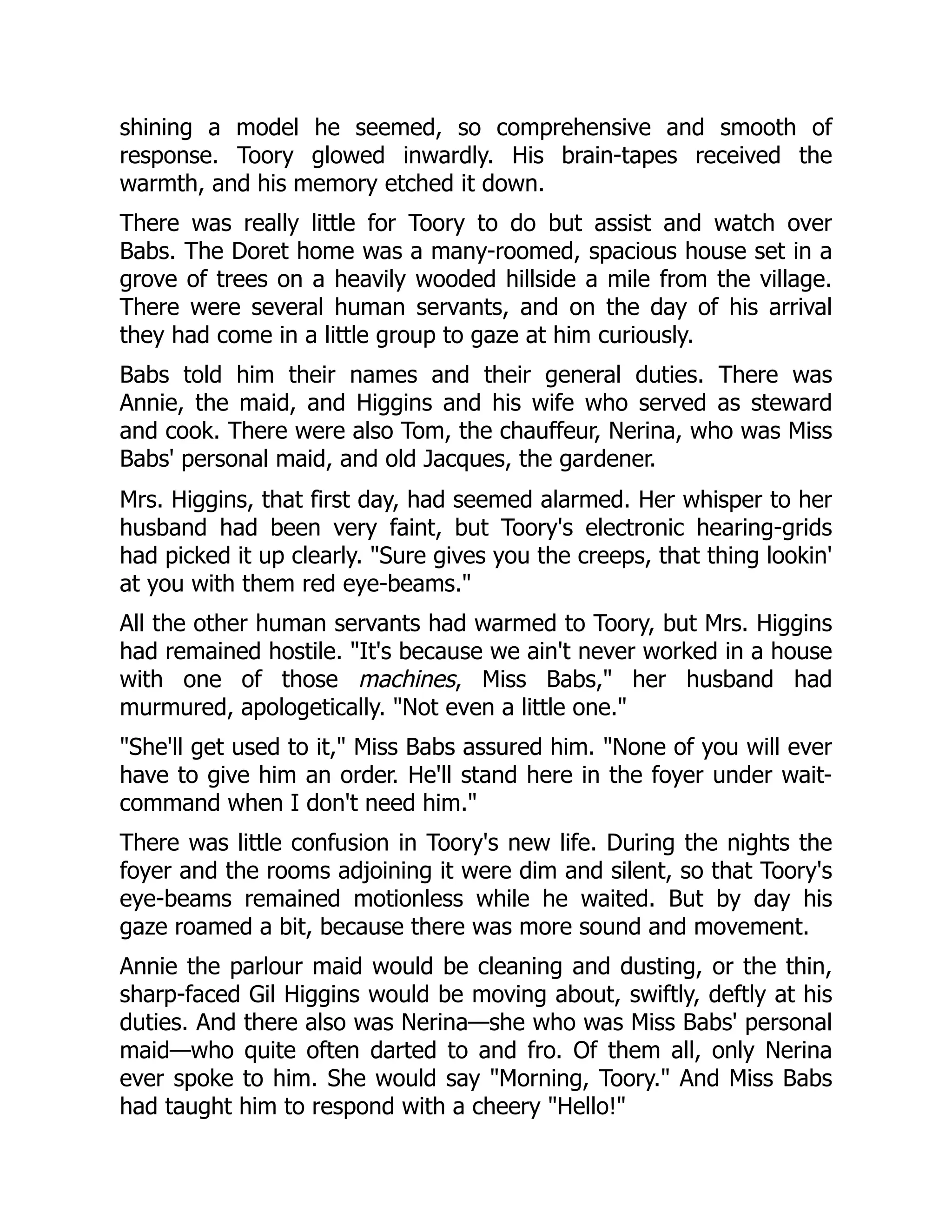 shining a model he seemed, so comprehensive and smooth of response. Toory glowed inwardly. His brain-tapes received the warmth, and his memory etched it down. There was really little for Toory to do but assist and watch over Babs. The Doret home was a many-roomed, spacious house set in a grove of trees on a heavily wooded hillside a mile from the village. There were several human servants, and on the day of his arrival they had come in a little group to gaze at him curiously. Babs told him their names and their general duties. There was Annie, the maid, and Higgins and his wife who served as steward and cook. There were also Tom, the chauffeur, Nerina, who was Miss Babs' personal maid, and old Jacques, the gardener. Mrs. Higgins, that first day, had seemed alarmed. Her whisper to her husband had been very faint, but Toory's electronic hearing-grids had picked it up clearly. Sure gives you the creeps, that thing lookin' at you with them red eye-beams. All the other human servants had warmed to Toory, but Mrs. Higgins had remained hostile. It's because we ain't never worked in a house with one of those machines, Miss Babs, her husband had murmured, apologetically. Not even a little one. She'll get used to it, Miss Babs assured him. None of you will ever have to give him an order. He'll stand here in the foyer under wait- command when I don't need him. There was little confusion in Toory's new life. During the nights the foyer and the rooms adjoining it were dim and silent, so that Toory's eye-beams remained motionless while he waited. But by day his gaze roamed a bit, because there was more sound and movement. Annie the parlour maid would be cleaning and dusting, or the thin, sharp-faced Gil Higgins would be moving about, swiftly, deftly at his duties. And there also was Nerina—she who was Miss Babs' personal maid—who quite often darted to and fro. Of them all, only Nerina ever spoke to him. She would say Morning, Toory. And Miss Babs had taught him to respond with a cheery Hello! 