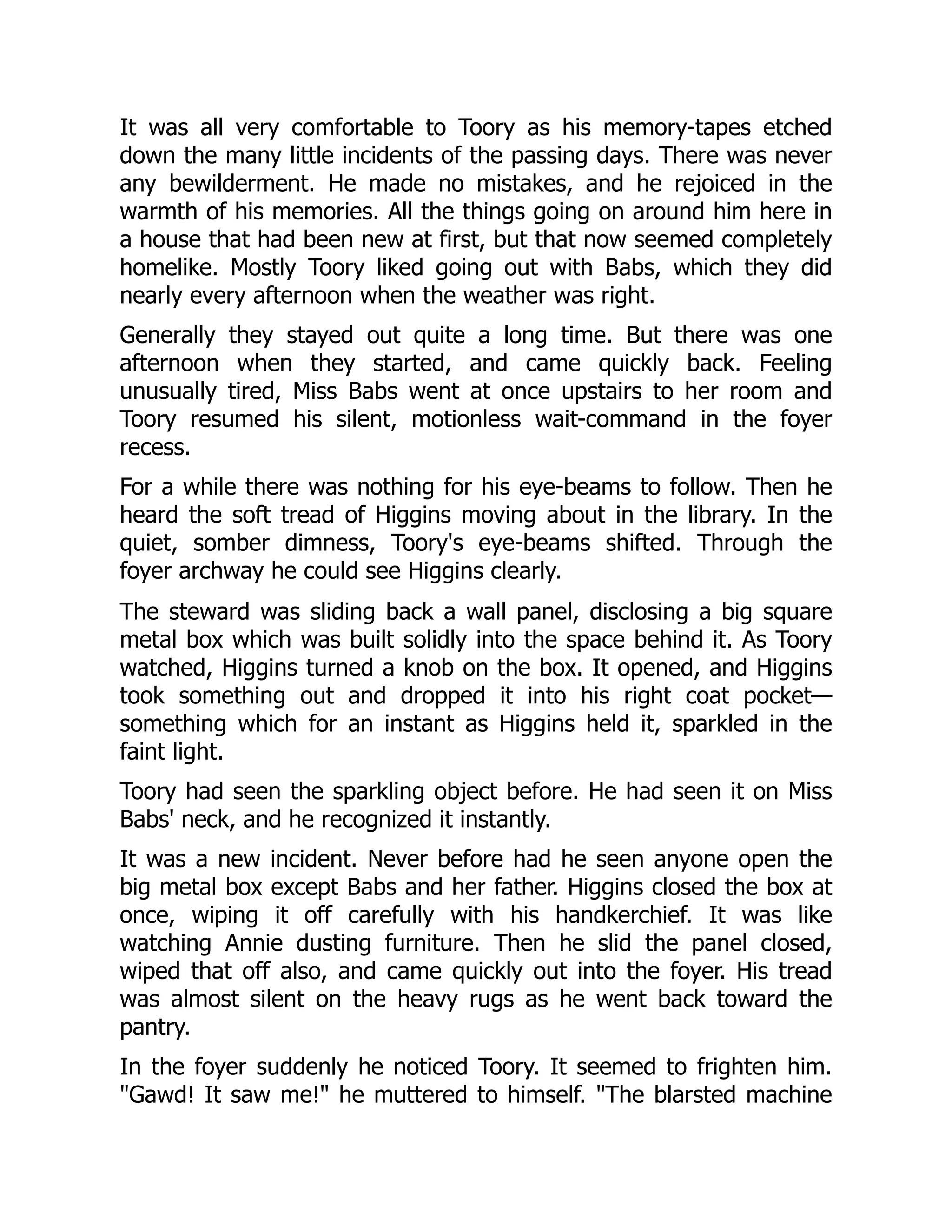 It was all very comfortable to Toory as his memory-tapes etched down the many little incidents of the passing days. There was never any bewilderment. He made no mistakes, and he rejoiced in the warmth of his memories. All the things going on around him here in a house that had been new at first, but that now seemed completely homelike. Mostly Toory liked going out with Babs, which they did nearly every afternoon when the weather was right. Generally they stayed out quite a long time. But there was one afternoon when they started, and came quickly back. Feeling unusually tired, Miss Babs went at once upstairs to her room and Toory resumed his silent, motionless wait-command in the foyer recess. For a while there was nothing for his eye-beams to follow. Then he heard the soft tread of Higgins moving about in the library. In the quiet, somber dimness, Toory's eye-beams shifted. Through the foyer archway he could see Higgins clearly. The steward was sliding back a wall panel, disclosing a big square metal box which was built solidly into the space behind it. As Toory watched, Higgins turned a knob on the box. It opened, and Higgins took something out and dropped it into his right coat pocket— something which for an instant as Higgins held it, sparkled in the faint light. Toory had seen the sparkling object before. He had seen it on Miss Babs' neck, and he recognized it instantly. It was a new incident. Never before had he seen anyone open the big metal box except Babs and her father. Higgins closed the box at once, wiping it off carefully with his handkerchief. It was like watching Annie dusting furniture. Then he slid the panel closed, wiped that off also, and came quickly out into the foyer. His tread was almost silent on the heavy rugs as he went back toward the pantry. In the foyer suddenly he noticed Toory. It seemed to frighten him. Gawd! It saw me! he muttered to himself. The blarsted machine 