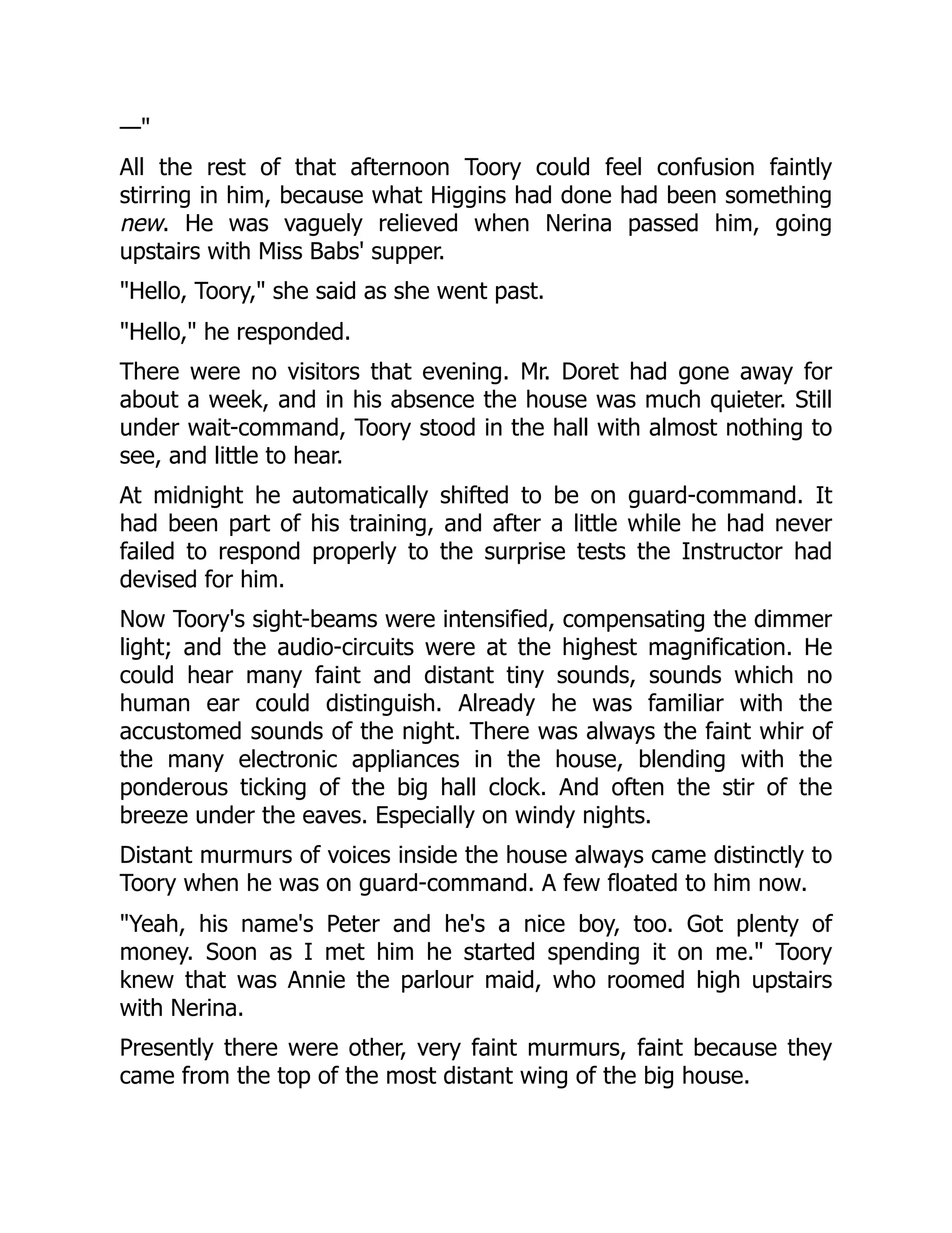— All the rest of that afternoon Toory could feel confusion faintly stirring in him, because what Higgins had done had been something new. He was vaguely relieved when Nerina passed him, going upstairs with Miss Babs' supper. Hello, Toory, she said as she went past. Hello, he responded. There were no visitors that evening. Mr. Doret had gone away for about a week, and in his absence the house was much quieter. Still under wait-command, Toory stood in the hall with almost nothing to see, and little to hear. At midnight he automatically shifted to be on guard-command. It had been part of his training, and after a little while he had never failed to respond properly to the surprise tests the Instructor had devised for him. Now Toory's sight-beams were intensified, compensating the dimmer light; and the audio-circuits were at the highest magnification. He could hear many faint and distant tiny sounds, sounds which no human ear could distinguish. Already he was familiar with the accustomed sounds of the night. There was always the faint whir of the many electronic appliances in the house, blending with the ponderous ticking of the big hall clock. And often the stir of the breeze under the eaves. Especially on windy nights. Distant murmurs of voices inside the house always came distinctly to Toory when he was on guard-command. A few floated to him now. Yeah, his name's Peter and he's a nice boy, too. Got plenty of money. Soon as I met him he started spending it on me. Toory knew that was Annie the parlour maid, who roomed high upstairs with Nerina. Presently there were other, very faint murmurs, faint because they came from the top of the most distant wing of the big house. 