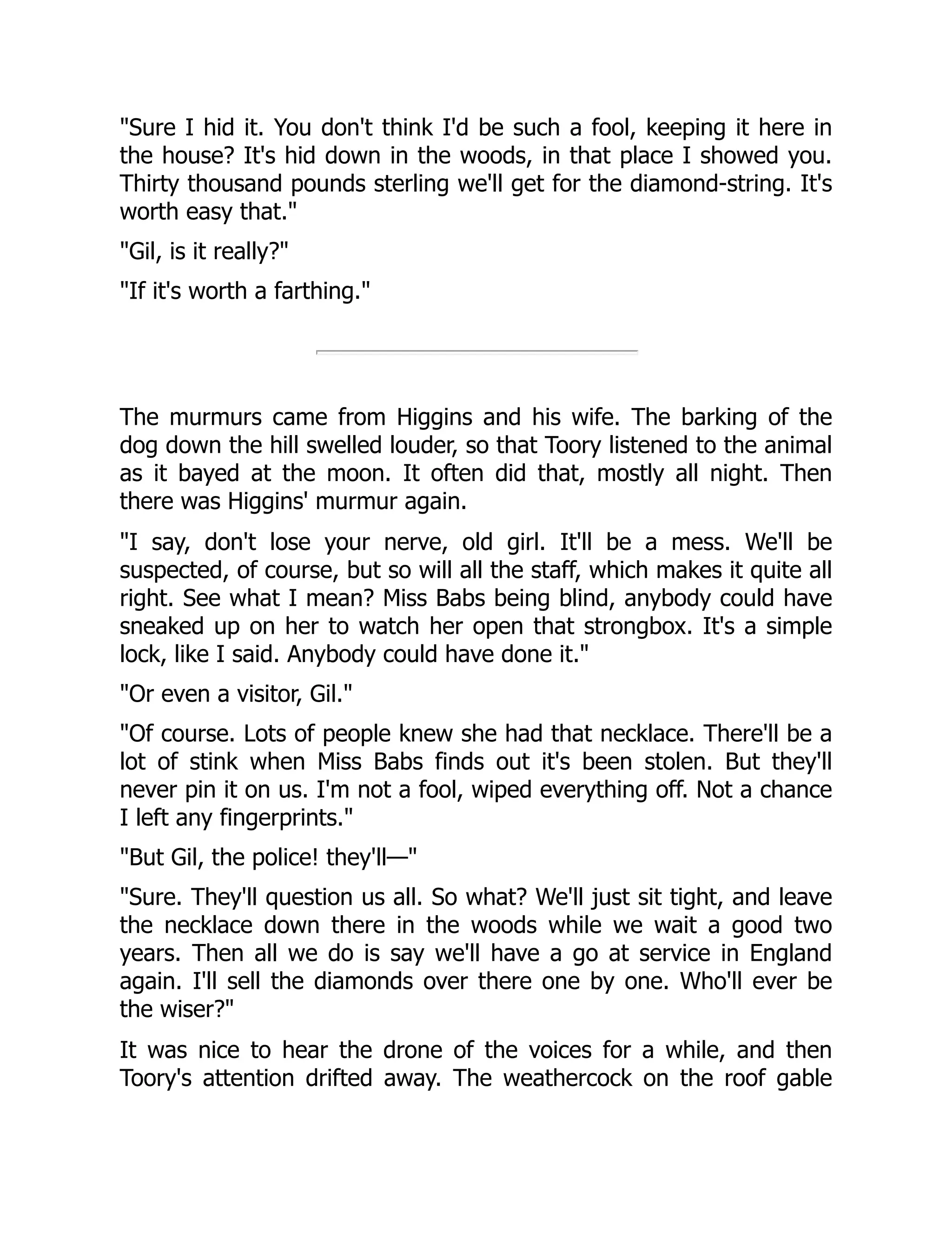 Sure I hid it. You don't think I'd be such a fool, keeping it here in the house? It's hid down in the woods, in that place I showed you. Thirty thousand pounds sterling we'll get for the diamond-string. It's worth easy that. Gil, is it really? If it's worth a farthing. The murmurs came from Higgins and his wife. The barking of the dog down the hill swelled louder, so that Toory listened to the animal as it bayed at the moon. It often did that, mostly all night. Then there was Higgins' murmur again. I say, don't lose your nerve, old girl. It'll be a mess. We'll be suspected, of course, but so will all the staff, which makes it quite all right. See what I mean? Miss Babs being blind, anybody could have sneaked up on her to watch her open that strongbox. It's a simple lock, like I said. Anybody could have done it. Or even a visitor, Gil. Of course. Lots of people knew she had that necklace. There'll be a lot of stink when Miss Babs finds out it's been stolen. But they'll never pin it on us. I'm not a fool, wiped everything off. Not a chance I left any fingerprints. But Gil, the police! they'll— Sure. They'll question us all. So what? We'll just sit tight, and leave the necklace down there in the woods while we wait a good two years. Then all we do is say we'll have a go at service in England again. I'll sell the diamonds over there one by one. Who'll ever be the wiser? It was nice to hear the drone of the voices for a while, and then Toory's attention drifted away. The weathercock on the roof gable 