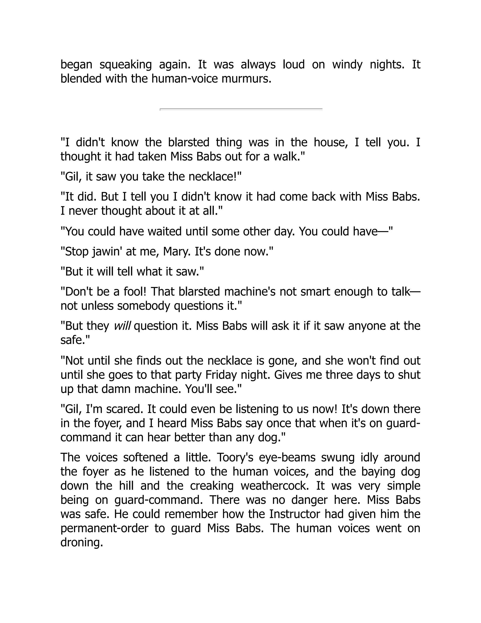 began squeaking again. It was always loud on windy nights. It blended with the human-voice murmurs. I didn't know the blarsted thing was in the house, I tell you. I thought it had taken Miss Babs out for a walk. Gil, it saw you take the necklace! It did. But I tell you I didn't know it had come back with Miss Babs. I never thought about it at all. You could have waited until some other day. You could have— Stop jawin' at me, Mary. It's done now. But it will tell what it saw. Don't be a fool! That blarsted machine's not smart enough to talk— not unless somebody questions it. But they will question it. Miss Babs will ask it if it saw anyone at the safe. Not until she finds out the necklace is gone, and she won't find out until she goes to that party Friday night. Gives me three days to shut up that damn machine. You'll see. Gil, I'm scared. It could even be listening to us now! It's down there in the foyer, and I heard Miss Babs say once that when it's on guard- command it can hear better than any dog. The voices softened a little. Toory's eye-beams swung idly around the foyer as he listened to the human voices, and the baying dog down the hill and the creaking weathercock. It was very simple being on guard-command. There was no danger here. Miss Babs was safe. He could remember how the Instructor had given him the permanent-order to guard Miss Babs. The human voices went on droning. 