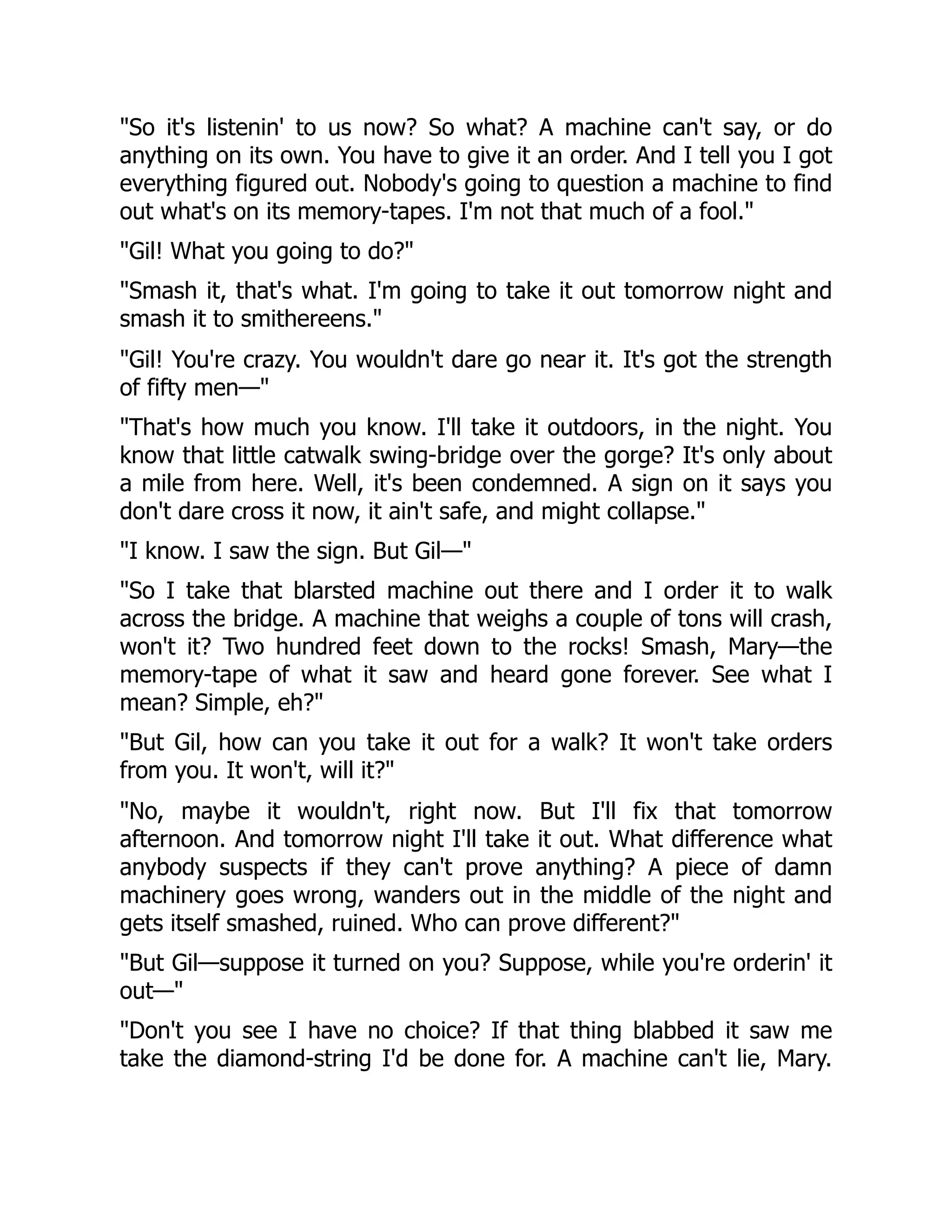 So it's listenin' to us now? So what? A machine can't say, or do anything on its own. You have to give it an order. And I tell you I got everything figured out. Nobody's going to question a machine to find out what's on its memory-tapes. I'm not that much of a fool. Gil! What you going to do? Smash it, that's what. I'm going to take it out tomorrow night and smash it to smithereens. Gil! You're crazy. You wouldn't dare go near it. It's got the strength of fifty men— That's how much you know. I'll take it outdoors, in the night. You know that little catwalk swing-bridge over the gorge? It's only about a mile from here. Well, it's been condemned. A sign on it says you don't dare cross it now, it ain't safe, and might collapse. I know. I saw the sign. But Gil— So I take that blarsted machine out there and I order it to walk across the bridge. A machine that weighs a couple of tons will crash, won't it? Two hundred feet down to the rocks! Smash, Mary—the memory-tape of what it saw and heard gone forever. See what I mean? Simple, eh? But Gil, how can you take it out for a walk? It won't take orders from you. It won't, will it? No, maybe it wouldn't, right now. But I'll fix that tomorrow afternoon. And tomorrow night I'll take it out. What difference what anybody suspects if they can't prove anything? A piece of damn machinery goes wrong, wanders out in the middle of the night and gets itself smashed, ruined. Who can prove different? But Gil—suppose it turned on you? Suppose, while you're orderin' it out— Don't you see I have no choice? If that thing blabbed it saw me take the diamond-string I'd be done for. A machine can't lie, Mary. 