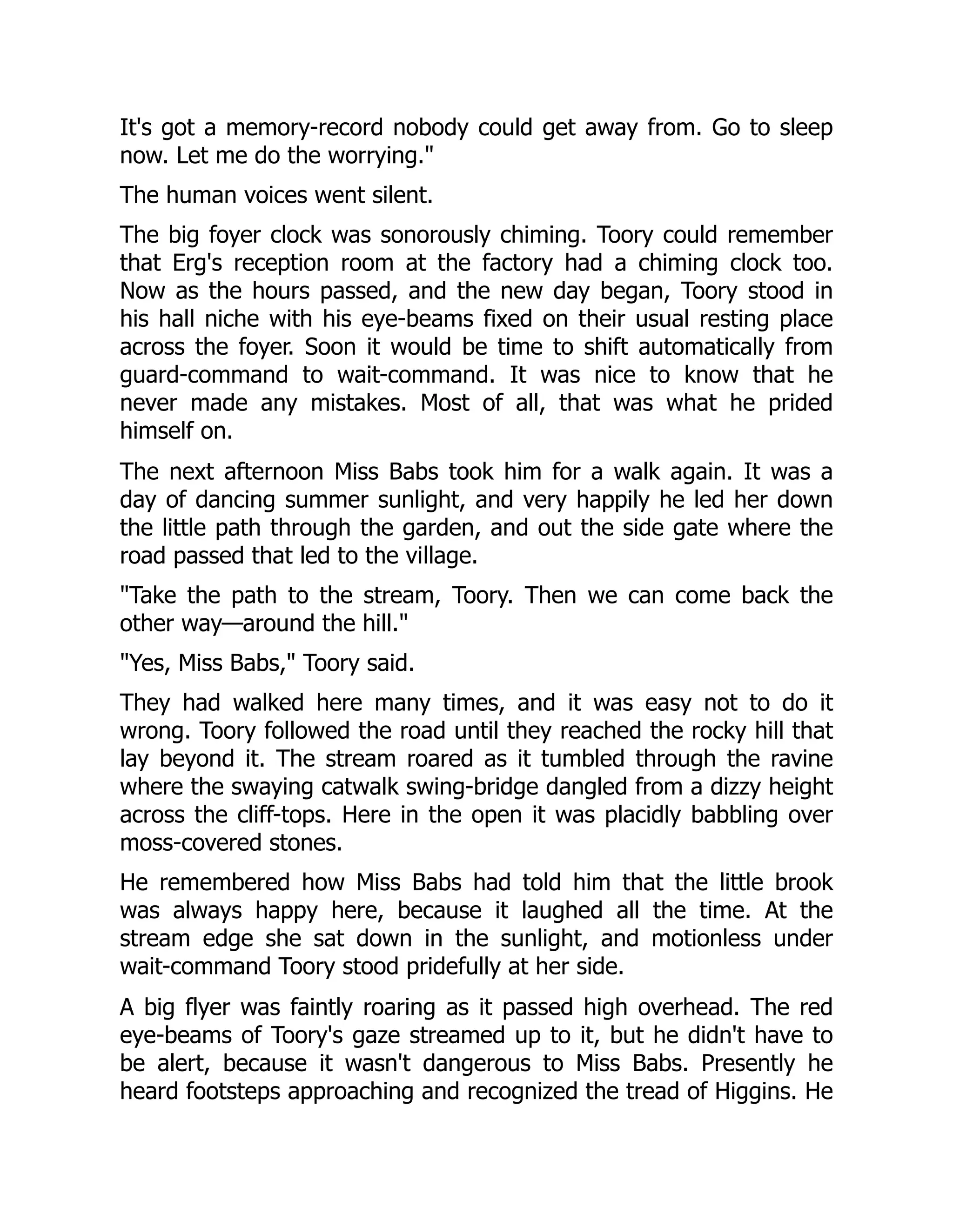 It's got a memory-record nobody could get away from. Go to sleep now. Let me do the worrying. The human voices went silent. The big foyer clock was sonorously chiming. Toory could remember that Erg's reception room at the factory had a chiming clock too. Now as the hours passed, and the new day began, Toory stood in his hall niche with his eye-beams fixed on their usual resting place across the foyer. Soon it would be time to shift automatically from guard-command to wait-command. It was nice to know that he never made any mistakes. Most of all, that was what he prided himself on. The next afternoon Miss Babs took him for a walk again. It was a day of dancing summer sunlight, and very happily he led her down the little path through the garden, and out the side gate where the road passed that led to the village. Take the path to the stream, Toory. Then we can come back the other way—around the hill. Yes, Miss Babs, Toory said. They had walked here many times, and it was easy not to do it wrong. Toory followed the road until they reached the rocky hill that lay beyond it. The stream roared as it tumbled through the ravine where the swaying catwalk swing-bridge dangled from a dizzy height across the cliff-tops. Here in the open it was placidly babbling over moss-covered stones. He remembered how Miss Babs had told him that the little brook was always happy here, because it laughed all the time. At the stream edge she sat down in the sunlight, and motionless under wait-command Toory stood pridefully at her side. A big flyer was faintly roaring as it passed high overhead. The red eye-beams of Toory's gaze streamed up to it, but he didn't have to be alert, because it wasn't dangerous to Miss Babs. Presently he heard footsteps approaching and recognized the tread of Higgins. He 