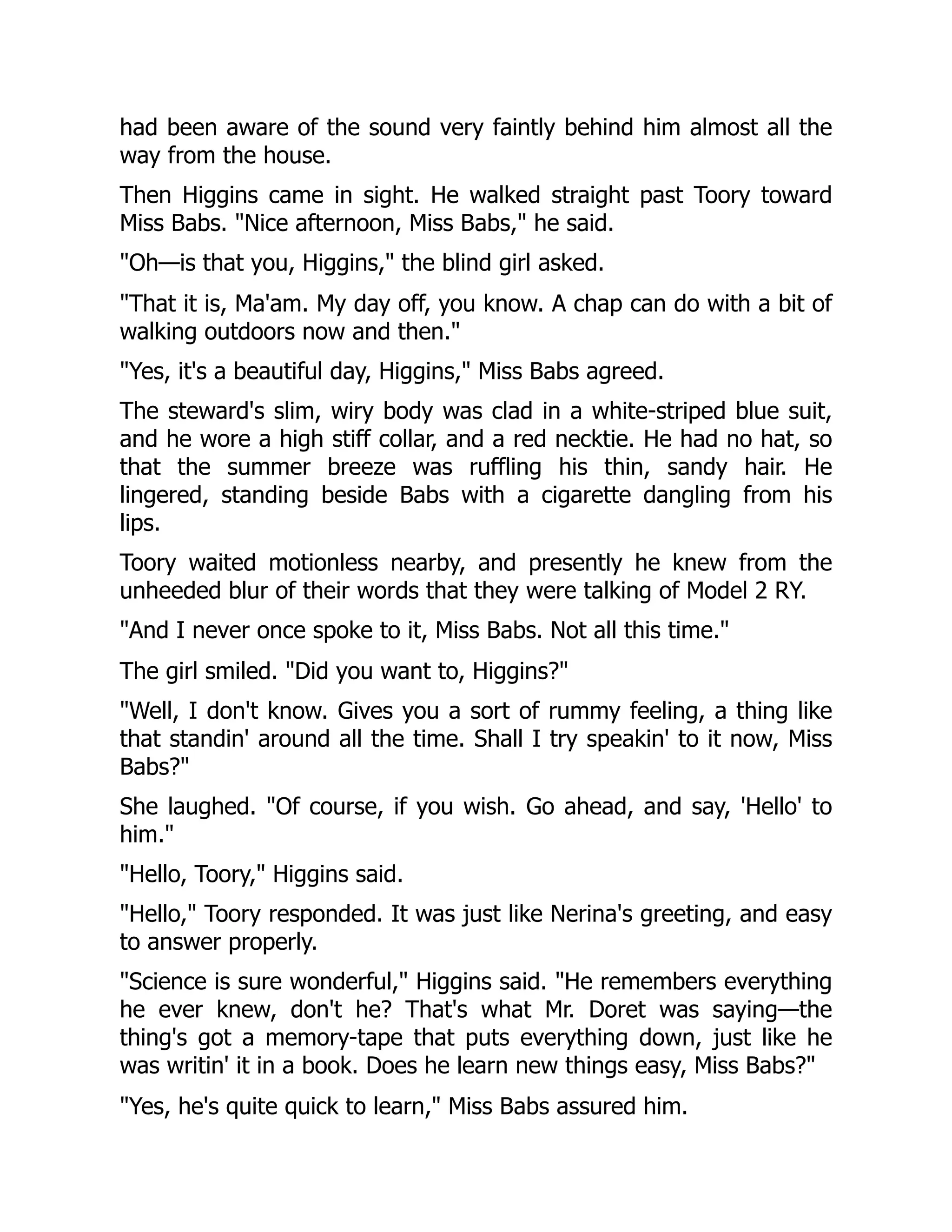 had been aware of the sound very faintly behind him almost all the way from the house. Then Higgins came in sight. He walked straight past Toory toward Miss Babs. Nice afternoon, Miss Babs, he said. Oh—is that you, Higgins, the blind girl asked. That it is, Ma'am. My day off, you know. A chap can do with a bit of walking outdoors now and then. Yes, it's a beautiful day, Higgins, Miss Babs agreed. The steward's slim, wiry body was clad in a white-striped blue suit, and he wore a high stiff collar, and a red necktie. He had no hat, so that the summer breeze was ruffling his thin, sandy hair. He lingered, standing beside Babs with a cigarette dangling from his lips. Toory waited motionless nearby, and presently he knew from the unheeded blur of their words that they were talking of Model 2 RY. And I never once spoke to it, Miss Babs. Not all this time. The girl smiled. Did you want to, Higgins? Well, I don't know. Gives you a sort of rummy feeling, a thing like that standin' around all the time. Shall I try speakin' to it now, Miss Babs? She laughed. Of course, if you wish. Go ahead, and say, 'Hello' to him. Hello, Toory, Higgins said. Hello, Toory responded. It was just like Nerina's greeting, and easy to answer properly. Science is sure wonderful, Higgins said. He remembers everything he ever knew, don't he? That's what Mr. Doret was saying—the thing's got a memory-tape that puts everything down, just like he was writin' it in a book. Does he learn new things easy, Miss Babs? Yes, he's quite quick to learn, Miss Babs assured him. 