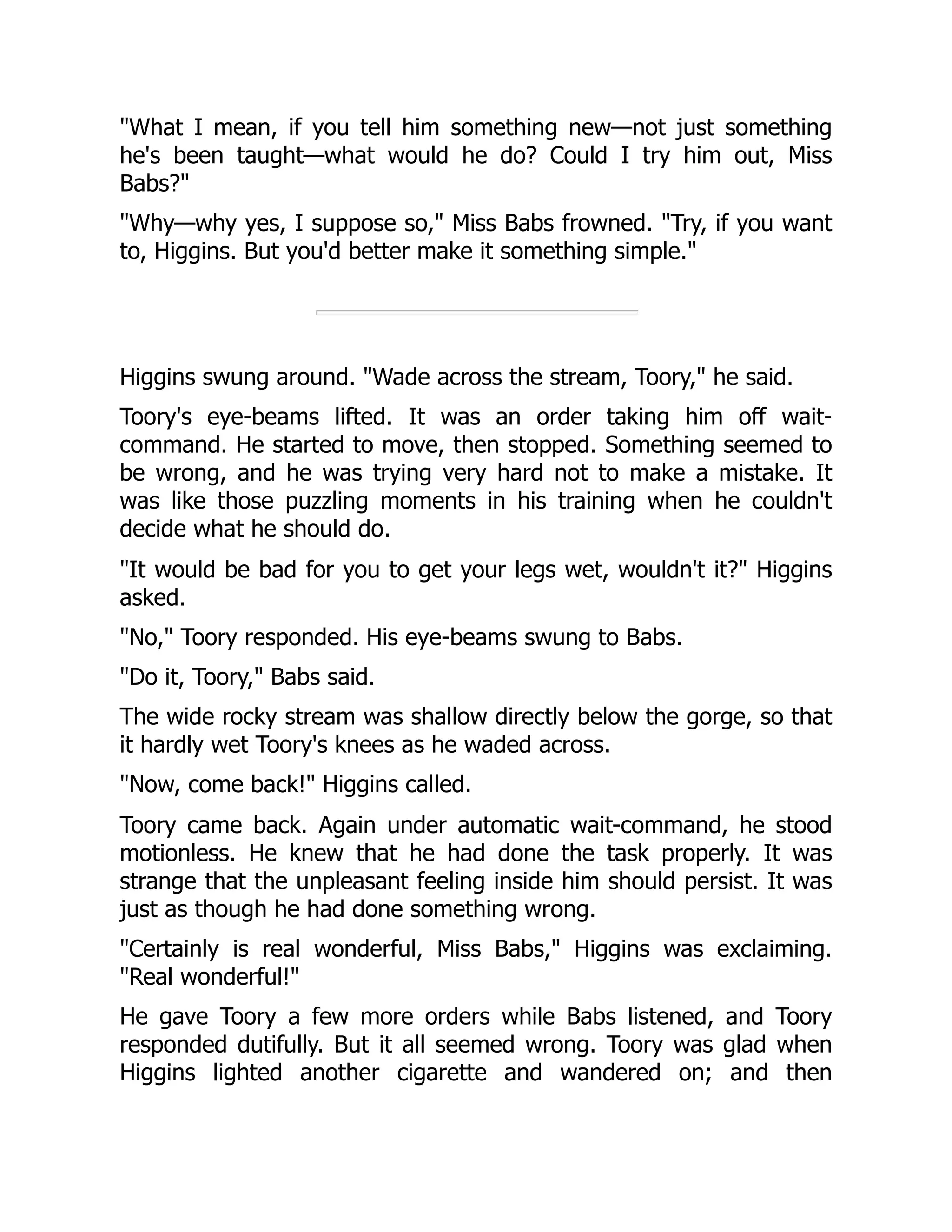 What I mean, if you tell him something new—not just something he's been taught—what would he do? Could I try him out, Miss Babs? Why—why yes, I suppose so, Miss Babs frowned. Try, if you want to, Higgins. But you'd better make it something simple. Higgins swung around. Wade across the stream, Toory, he said. Toory's eye-beams lifted. It was an order taking him off wait- command. He started to move, then stopped. Something seemed to be wrong, and he was trying very hard not to make a mistake. It was like those puzzling moments in his training when he couldn't decide what he should do. It would be bad for you to get your legs wet, wouldn't it? Higgins asked. No, Toory responded. His eye-beams swung to Babs. Do it, Toory, Babs said. The wide rocky stream was shallow directly below the gorge, so that it hardly wet Toory's knees as he waded across. Now, come back! Higgins called. Toory came back. Again under automatic wait-command, he stood motionless. He knew that he had done the task properly. It was strange that the unpleasant feeling inside him should persist. It was just as though he had done something wrong. Certainly is real wonderful, Miss Babs, Higgins was exclaiming. Real wonderful! He gave Toory a few more orders while Babs listened, and Toory responded dutifully. But it all seemed wrong. Toory was glad when Higgins lighted another cigarette and wandered on; and then 