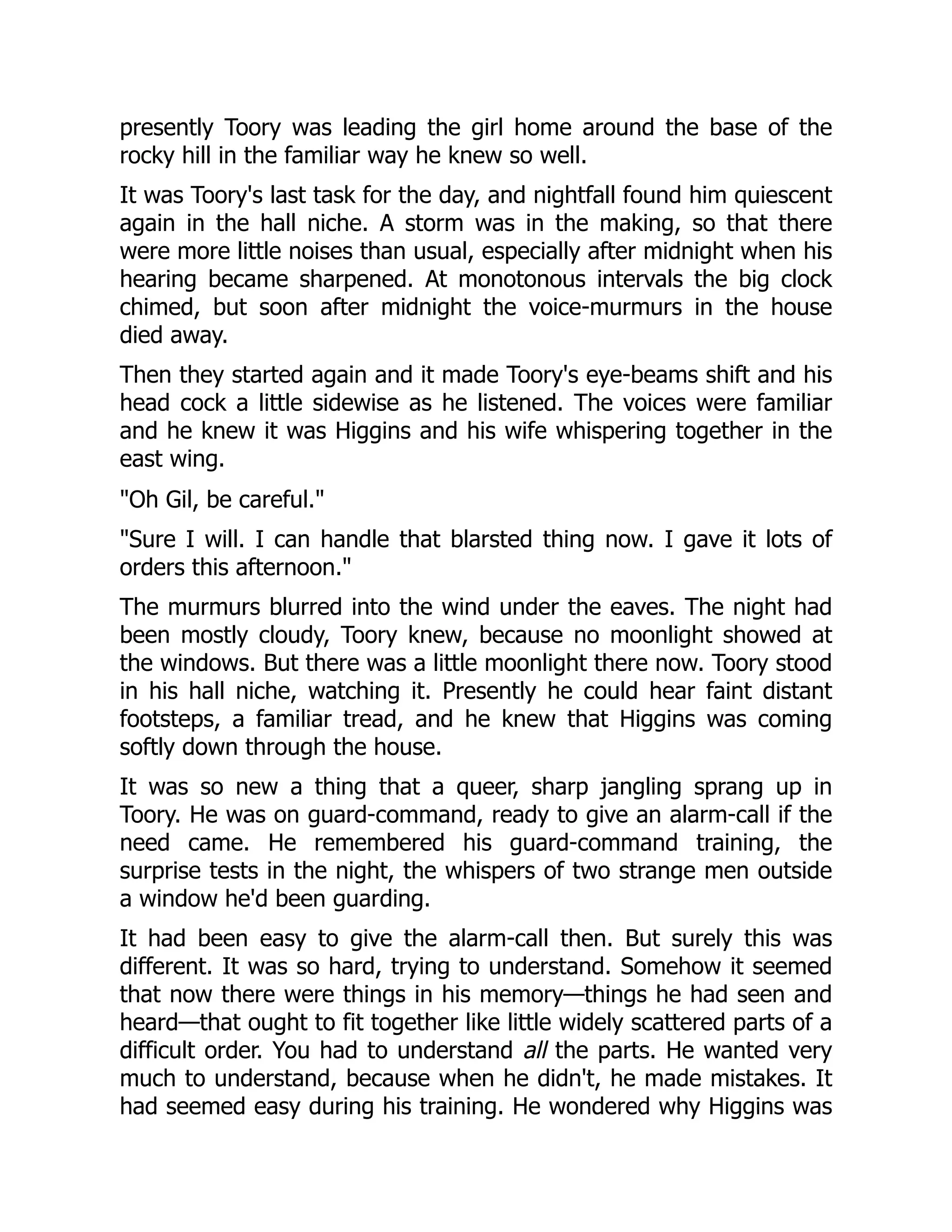 presently Toory was leading the girl home around the base of the rocky hill in the familiar way he knew so well. It was Toory's last task for the day, and nightfall found him quiescent again in the hall niche. A storm was in the making, so that there were more little noises than usual, especially after midnight when his hearing became sharpened. At monotonous intervals the big clock chimed, but soon after midnight the voice-murmurs in the house died away. Then they started again and it made Toory's eye-beams shift and his head cock a little sidewise as he listened. The voices were familiar and he knew it was Higgins and his wife whispering together in the east wing. Oh Gil, be careful. Sure I will. I can handle that blarsted thing now. I gave it lots of orders this afternoon. The murmurs blurred into the wind under the eaves. The night had been mostly cloudy, Toory knew, because no moonlight showed at the windows. But there was a little moonlight there now. Toory stood in his hall niche, watching it. Presently he could hear faint distant footsteps, a familiar tread, and he knew that Higgins was coming softly down through the house. It was so new a thing that a queer, sharp jangling sprang up in Toory. He was on guard-command, ready to give an alarm-call if the need came. He remembered his guard-command training, the surprise tests in the night, the whispers of two strange men outside a window he'd been guarding. It had been easy to give the alarm-call then. But surely this was different. It was so hard, trying to understand. Somehow it seemed that now there were things in his memory—things he had seen and heard—that ought to fit together like little widely scattered parts of a difficult order. You had to understand all the parts. He wanted very much to understand, because when he didn't, he made mistakes. It had seemed easy during his training. He wondered why Higgins was 