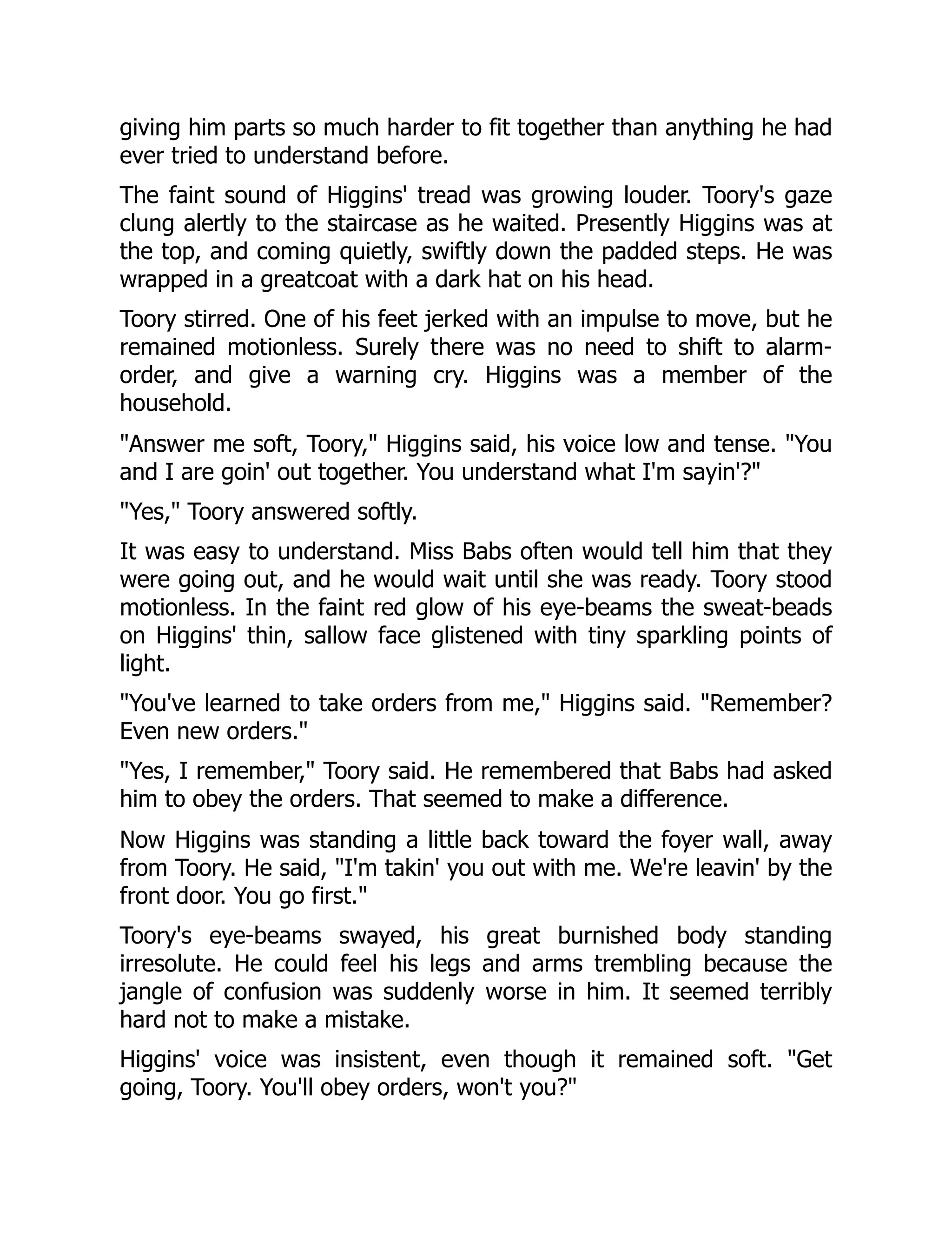 giving him parts so much harder to fit together than anything he had ever tried to understand before. The faint sound of Higgins' tread was growing louder. Toory's gaze clung alertly to the staircase as he waited. Presently Higgins was at the top, and coming quietly, swiftly down the padded steps. He was wrapped in a greatcoat with a dark hat on his head. Toory stirred. One of his feet jerked with an impulse to move, but he remained motionless. Surely there was no need to shift to alarm- order, and give a warning cry. Higgins was a member of the household. Answer me soft, Toory, Higgins said, his voice low and tense. You and I are goin' out together. You understand what I'm sayin'? Yes, Toory answered softly. It was easy to understand. Miss Babs often would tell him that they were going out, and he would wait until she was ready. Toory stood motionless. In the faint red glow of his eye-beams the sweat-beads on Higgins' thin, sallow face glistened with tiny sparkling points of light. You've learned to take orders from me, Higgins said. Remember? Even new orders. Yes, I remember, Toory said. He remembered that Babs had asked him to obey the orders. That seemed to make a difference. Now Higgins was standing a little back toward the foyer wall, away from Toory. He said, I'm takin' you out with me. We're leavin' by the front door. You go first. Toory's eye-beams swayed, his great burnished body standing irresolute. He could feel his legs and arms trembling because the jangle of confusion was suddenly worse in him. It seemed terribly hard not to make a mistake. Higgins' voice was insistent, even though it remained soft. Get going, Toory. You'll obey orders, won't you? 