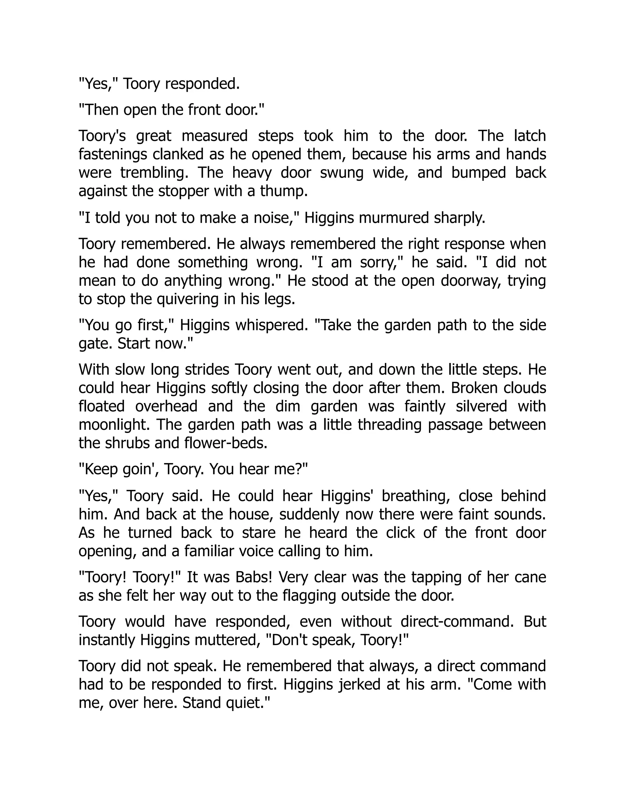 Yes, Toory responded. Then open the front door. Toory's great measured steps took him to the door. The latch fastenings clanked as he opened them, because his arms and hands were trembling. The heavy door swung wide, and bumped back against the stopper with a thump. I told you not to make a noise, Higgins murmured sharply. Toory remembered. He always remembered the right response when he had done something wrong. I am sorry, he said. I did not mean to do anything wrong. He stood at the open doorway, trying to stop the quivering in his legs. You go first, Higgins whispered. Take the garden path to the side gate. Start now. With slow long strides Toory went out, and down the little steps. He could hear Higgins softly closing the door after them. Broken clouds floated overhead and the dim garden was faintly silvered with moonlight. The garden path was a little threading passage between the shrubs and flower-beds. Keep goin', Toory. You hear me? Yes, Toory said. He could hear Higgins' breathing, close behind him. And back at the house, suddenly now there were faint sounds. As he turned back to stare he heard the click of the front door opening, and a familiar voice calling to him. Toory! Toory! It was Babs! Very clear was the tapping of her cane as she felt her way out to the flagging outside the door. Toory would have responded, even without direct-command. But instantly Higgins muttered, Don't speak, Toory! Toory did not speak. He remembered that always, a direct command had to be responded to first. Higgins jerked at his arm. Come with me, over here. Stand quiet. 