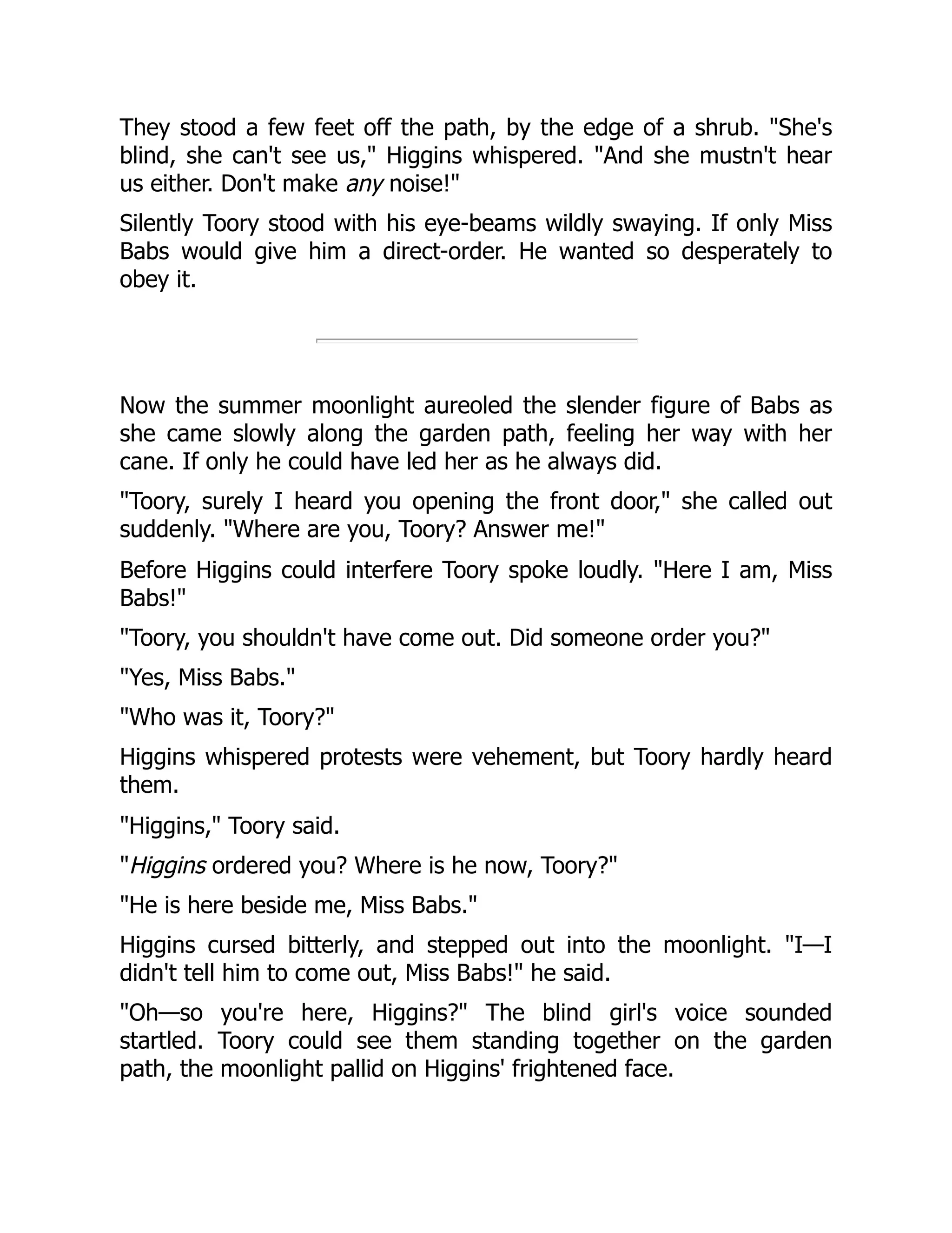 They stood a few feet off the path, by the edge of a shrub. She's blind, she can't see us, Higgins whispered. And she mustn't hear us either. Don't make any noise! Silently Toory stood with his eye-beams wildly swaying. If only Miss Babs would give him a direct-order. He wanted so desperately to obey it. Now the summer moonlight aureoled the slender figure of Babs as she came slowly along the garden path, feeling her way with her cane. If only he could have led her as he always did. Toory, surely I heard you opening the front door, she called out suddenly. Where are you, Toory? Answer me! Before Higgins could interfere Toory spoke loudly. Here I am, Miss Babs! Toory, you shouldn't have come out. Did someone order you? Yes, Miss Babs. Who was it, Toory? Higgins whispered protests were vehement, but Toory hardly heard them. Higgins, Toory said. Higgins ordered you? Where is he now, Toory? He is here beside me, Miss Babs. Higgins cursed bitterly, and stepped out into the moonlight. I—I didn't tell him to come out, Miss Babs! he said. Oh—so you're here, Higgins? The blind girl's voice sounded startled. Toory could see them standing together on the garden path, the moonlight pallid on Higgins' frightened face. 