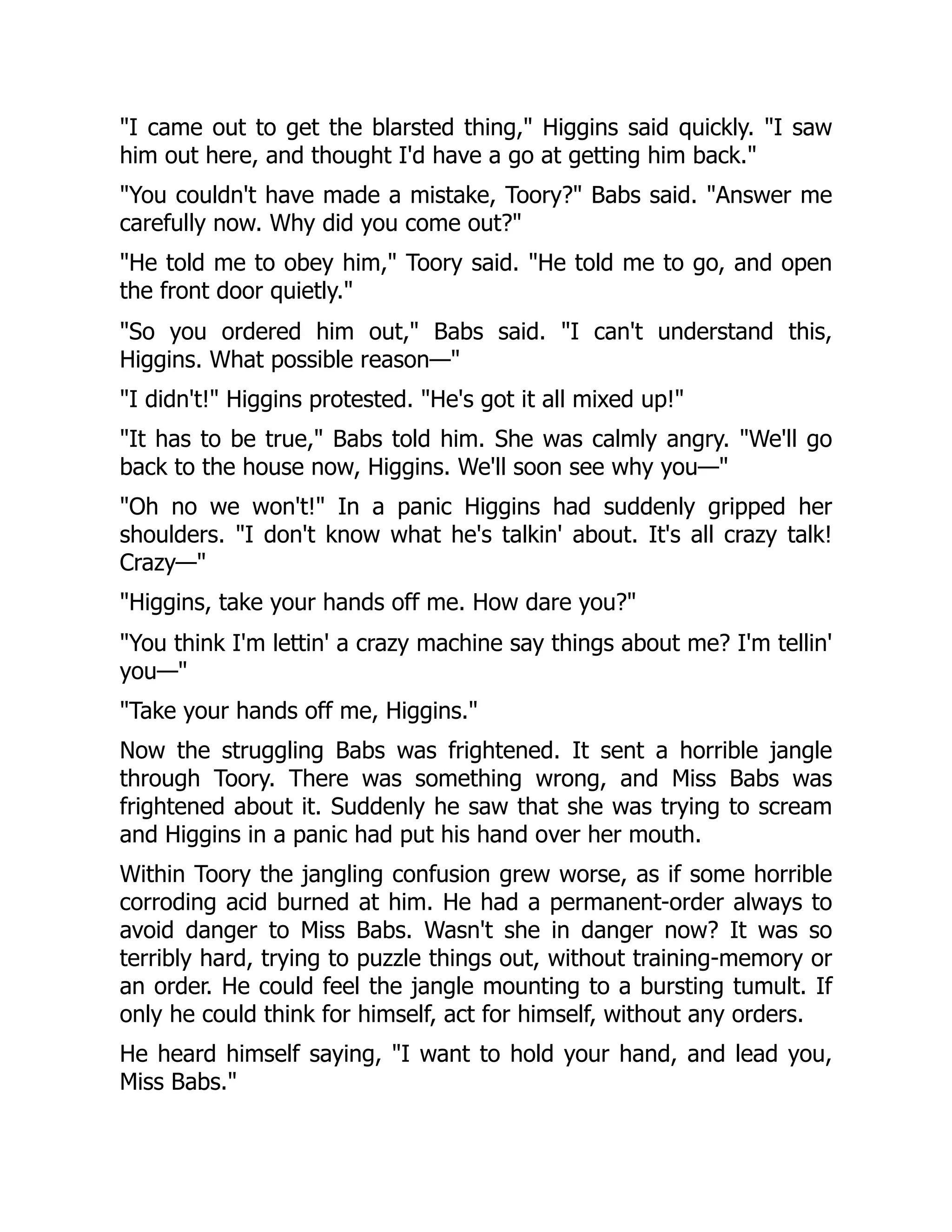 I came out to get the blarsted thing, Higgins said quickly. I saw him out here, and thought I'd have a go at getting him back. You couldn't have made a mistake, Toory? Babs said. Answer me carefully now. Why did you come out? He told me to obey him, Toory said. He told me to go, and open the front door quietly. So you ordered him out, Babs said. I can't understand this, Higgins. What possible reason— I didn't! Higgins protested. He's got it all mixed up! It has to be true, Babs told him. She was calmly angry. We'll go back to the house now, Higgins. We'll soon see why you— Oh no we won't! In a panic Higgins had suddenly gripped her shoulders. I don't know what he's talkin' about. It's all crazy talk! Crazy— Higgins, take your hands off me. How dare you? You think I'm lettin' a crazy machine say things about me? I'm tellin' you— Take your hands off me, Higgins. Now the struggling Babs was frightened. It sent a horrible jangle through Toory. There was something wrong, and Miss Babs was frightened about it. Suddenly he saw that she was trying to scream and Higgins in a panic had put his hand over her mouth. Within Toory the jangling confusion grew worse, as if some horrible corroding acid burned at him. He had a permanent-order always to avoid danger to Miss Babs. Wasn't she in danger now? It was so terribly hard, trying to puzzle things out, without training-memory or an order. He could feel the jangle mounting to a bursting tumult. If only he could think for himself, act for himself, without any orders. He heard himself saying, I want to hold your hand, and lead you, Miss Babs. 