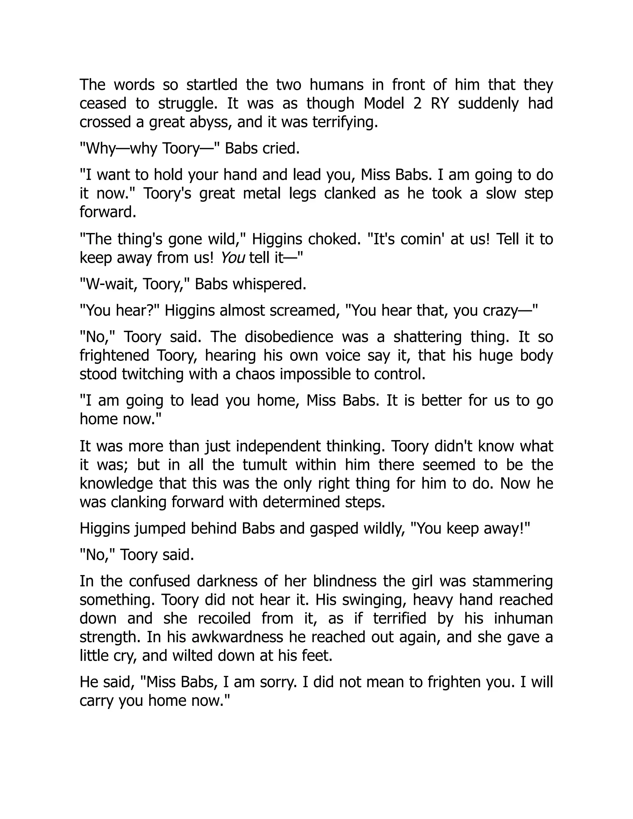 The words so startled the two humans in front of him that they ceased to struggle. It was as though Model 2 RY suddenly had crossed a great abyss, and it was terrifying. Why—why Toory— Babs cried. I want to hold your hand and lead you, Miss Babs. I am going to do it now. Toory's great metal legs clanked as he took a slow step forward. The thing's gone wild, Higgins choked. It's comin' at us! Tell it to keep away from us! You tell it— W-wait, Toory, Babs whispered. You hear? Higgins almost screamed, You hear that, you crazy— No, Toory said. The disobedience was a shattering thing. It so frightened Toory, hearing his own voice say it, that his huge body stood twitching with a chaos impossible to control. I am going to lead you home, Miss Babs. It is better for us to go home now. It was more than just independent thinking. Toory didn't know what it was; but in all the tumult within him there seemed to be the knowledge that this was the only right thing for him to do. Now he was clanking forward with determined steps. Higgins jumped behind Babs and gasped wildly, You keep away! No, Toory said. In the confused darkness of her blindness the girl was stammering something. Toory did not hear it. His swinging, heavy hand reached down and she recoiled from it, as if terrified by his inhuman strength. In his awkwardness he reached out again, and she gave a little cry, and wilted down at his feet. He said, Miss Babs, I am sorry. I did not mean to frighten you. I will carry you home now. 