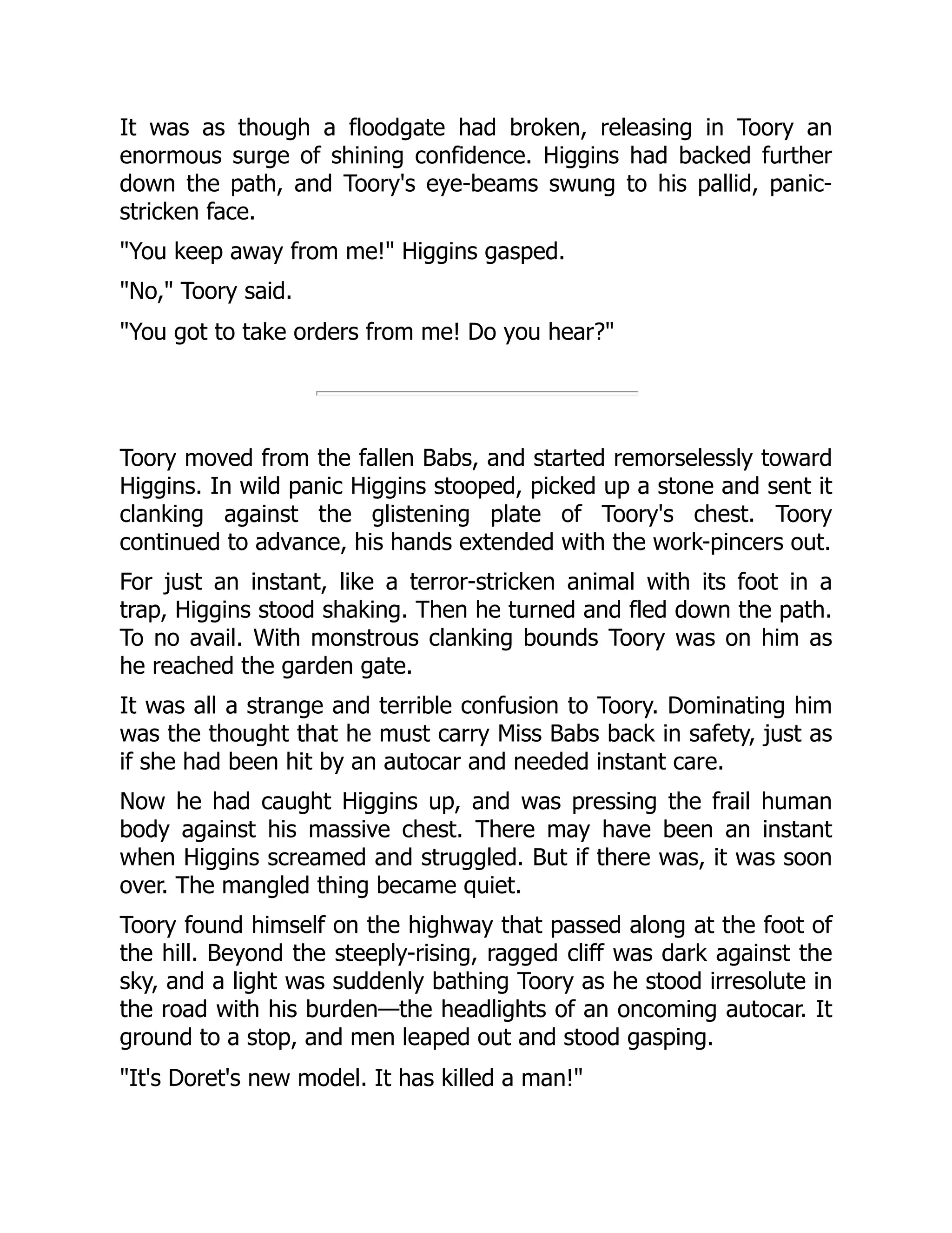 It was as though a floodgate had broken, releasing in Toory an enormous surge of shining confidence. Higgins had backed further down the path, and Toory's eye-beams swung to his pallid, panic- stricken face. You keep away from me! Higgins gasped. No, Toory said. You got to take orders from me! Do you hear? Toory moved from the fallen Babs, and started remorselessly toward Higgins. In wild panic Higgins stooped, picked up a stone and sent it clanking against the glistening plate of Toory's chest. Toory continued to advance, his hands extended with the work-pincers out. For just an instant, like a terror-stricken animal with its foot in a trap, Higgins stood shaking. Then he turned and fled down the path. To no avail. With monstrous clanking bounds Toory was on him as he reached the garden gate. It was all a strange and terrible confusion to Toory. Dominating him was the thought that he must carry Miss Babs back in safety, just as if she had been hit by an autocar and needed instant care. Now he had caught Higgins up, and was pressing the frail human body against his massive chest. There may have been an instant when Higgins screamed and struggled. But if there was, it was soon over. The mangled thing became quiet. Toory found himself on the highway that passed along at the foot of the hill. Beyond the steeply-rising, ragged cliff was dark against the sky, and a light was suddenly bathing Toory as he stood irresolute in the road with his burden—the headlights of an oncoming autocar. It ground to a stop, and men leaped out and stood gasping. It's Doret's new model. It has killed a man! 
