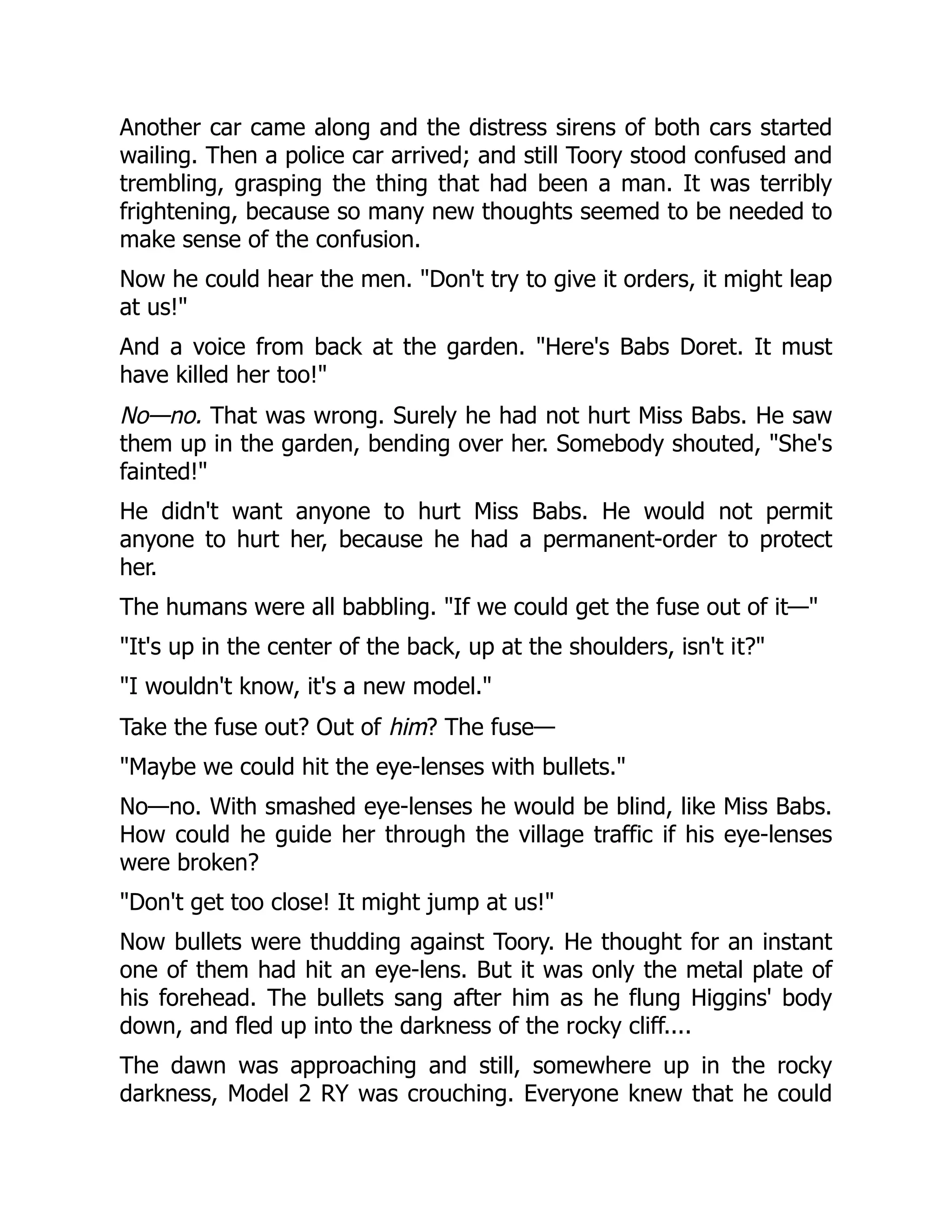 Another car came along and the distress sirens of both cars started wailing. Then a police car arrived; and still Toory stood confused and trembling, grasping the thing that had been a man. It was terribly frightening, because so many new thoughts seemed to be needed to make sense of the confusion. Now he could hear the men. Don't try to give it orders, it might leap at us! And a voice from back at the garden. Here's Babs Doret. It must have killed her too! No—no. That was wrong. Surely he had not hurt Miss Babs. He saw them up in the garden, bending over her. Somebody shouted, She's fainted! He didn't want anyone to hurt Miss Babs. He would not permit anyone to hurt her, because he had a permanent-order to protect her. The humans were all babbling. If we could get the fuse out of it— It's up in the center of the back, up at the shoulders, isn't it? I wouldn't know, it's a new model. Take the fuse out? Out of him? The fuse— Maybe we could hit the eye-lenses with bullets. No—no. With smashed eye-lenses he would be blind, like Miss Babs. How could he guide her through the village traffic if his eye-lenses were broken? Don't get too close! It might jump at us! Now bullets were thudding against Toory. He thought for an instant one of them had hit an eye-lens. But it was only the metal plate of his forehead. The bullets sang after him as he flung Higgins' body down, and fled up into the darkness of the rocky cliff.... The dawn was approaching and still, somewhere up in the rocky darkness, Model 2 RY was crouching. Everyone knew that he could 