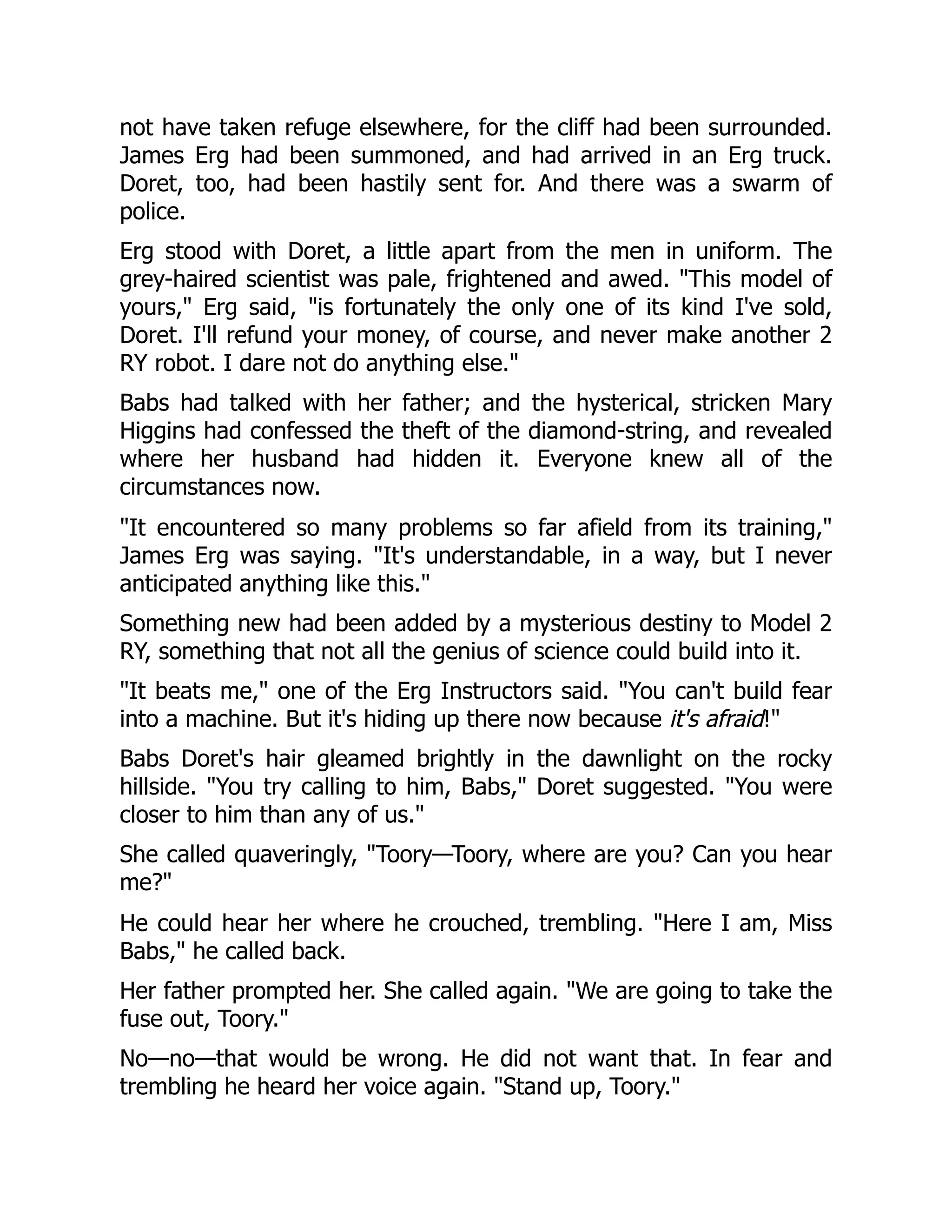 not have taken refuge elsewhere, for the cliff had been surrounded. James Erg had been summoned, and had arrived in an Erg truck. Doret, too, had been hastily sent for. And there was a swarm of police. Erg stood with Doret, a little apart from the men in uniform. The grey-haired scientist was pale, frightened and awed. This model of yours, Erg said, is fortunately the only one of its kind I've sold, Doret. I'll refund your money, of course, and never make another 2 RY robot. I dare not do anything else. Babs had talked with her father; and the hysterical, stricken Mary Higgins had confessed the theft of the diamond-string, and revealed where her husband had hidden it. Everyone knew all of the circumstances now. It encountered so many problems so far afield from its training, James Erg was saying. It's understandable, in a way, but I never anticipated anything like this. Something new had been added by a mysterious destiny to Model 2 RY, something that not all the genius of science could build into it. It beats me, one of the Erg Instructors said. You can't build fear into a machine. But it's hiding up there now because it's afraid! Babs Doret's hair gleamed brightly in the dawnlight on the rocky hillside. You try calling to him, Babs, Doret suggested. You were closer to him than any of us. She called quaveringly, Toory—Toory, where are you? Can you hear me? He could hear her where he crouched, trembling. Here I am, Miss Babs, he called back. Her father prompted her. She called again. We are going to take the fuse out, Toory. No—no—that would be wrong. He did not want that. In fear and trembling he heard her voice again. Stand up, Toory. 